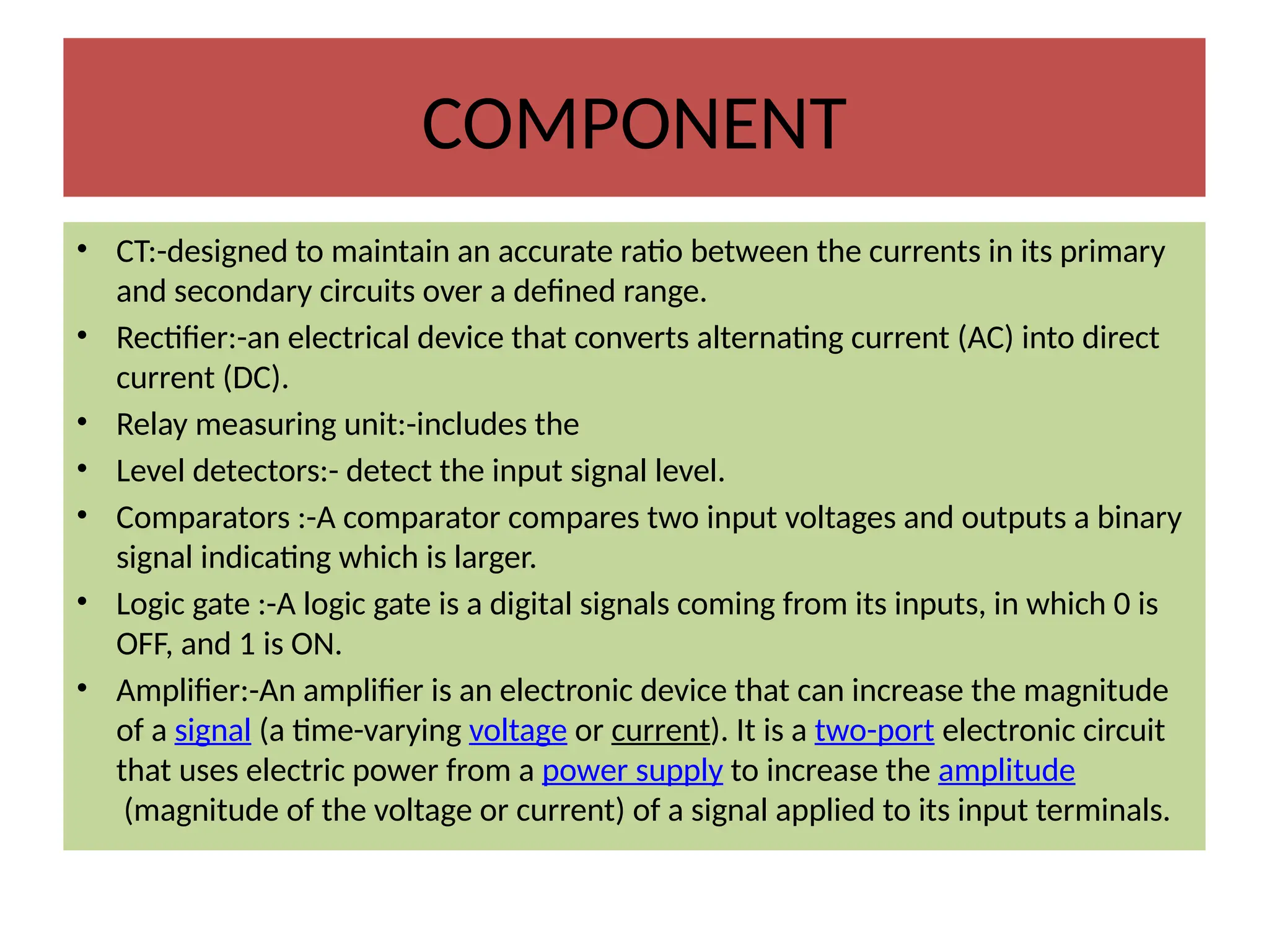 COMPONENT
• CT:-designed to maintain an accurate ratio between the currents in its primary
and secondary circuits over a defined range.
• Rectifier:-an electrical device that converts alternating current (AC) into direct
current (DC).
• Relay measuring unit:-includes the
• Level detectors:- detect the input signal level.
• Comparators :-A comparator compares two input voltages and outputs a binary
signal indicating which is larger.
• Logic gate :-A logic gate is a digital signals coming from its inputs, in which 0 is
OFF, and 1 is ON.
• Amplifier:-An amplifier is an electronic device that can increase the magnitude
of a signal (a time-varying voltage or current). It is a two-port electronic circuit
that uses electric power from a power supply to increase the amplitude
(magnitude of the voltage or current) of a signal applied to its input terminals.
 