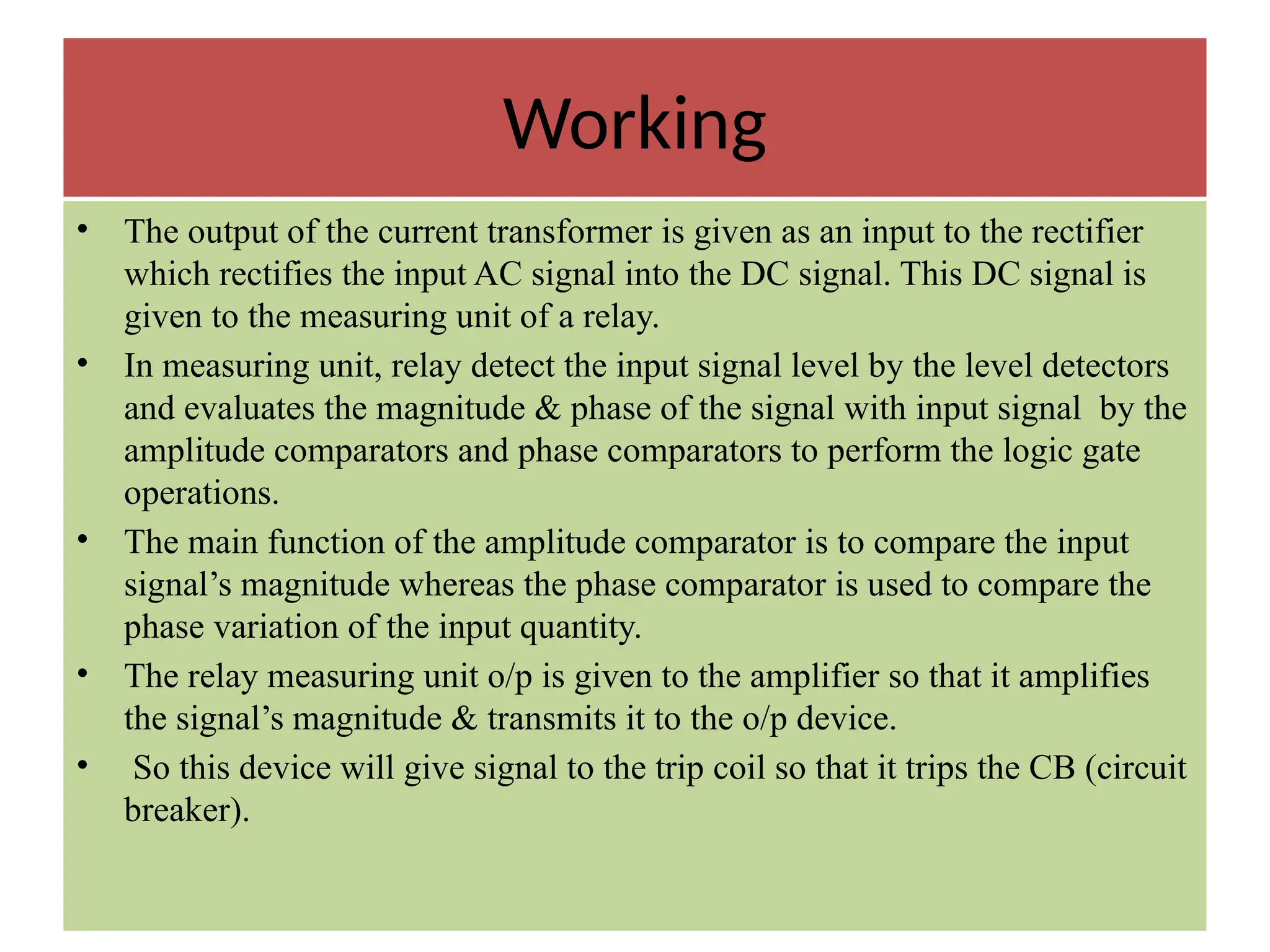 Working
• The output of the current transformer is given as an input to the rectifier
which rectifies the input AC signal into the DC signal. This DC signal is
given to the measuring unit of a relay.
• In measuring unit, relay detect the input signal level by the level detectors
and evaluates the magnitude & phase of the signal with input signal by the
amplitude comparators and phase comparators to perform the logic gate
operations.
• The main function of the amplitude comparator is to compare the input
signal’s magnitude whereas the phase comparator is used to compare the
phase variation of the input quantity.
• The relay measuring unit o/p is given to the amplifier so that it amplifies
the signal’s magnitude & transmits it to the o/p device.
• So this device will give signal to the trip coil so that it trips the CB (circuit
breaker).
 