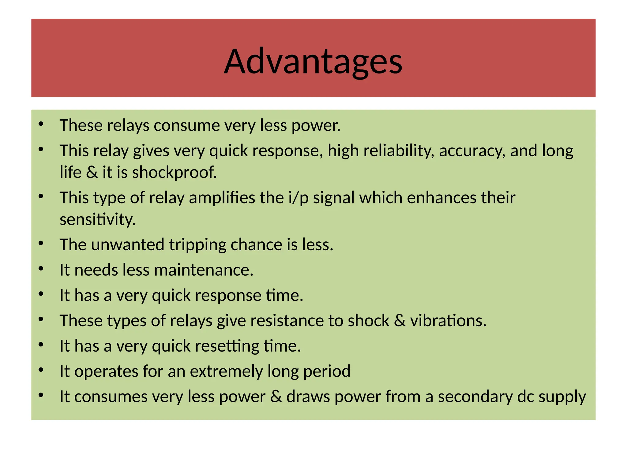 Advantages
• These relays consume very less power.
• This relay gives very quick response, high reliability, accuracy, and long
life & it is shockproof.
• This type of relay amplifies the i/p signal which enhances their
sensitivity.
• The unwanted tripping chance is less.
• It needs less maintenance.
• It has a very quick response time.
• These types of relays give resistance to shock & vibrations.
• It has a very quick resetting time.
• It operates for an extremely long period
• It consumes very less power & draws power from a secondary dc supply
 