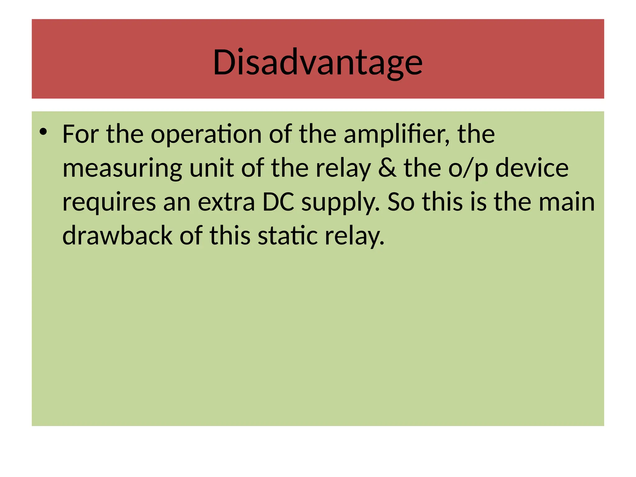 Disadvantage
• For the operation of the amplifier, the
measuring unit of the relay & the o/p device
requires an extra DC supply. So this is the main
drawback of this static relay.
 