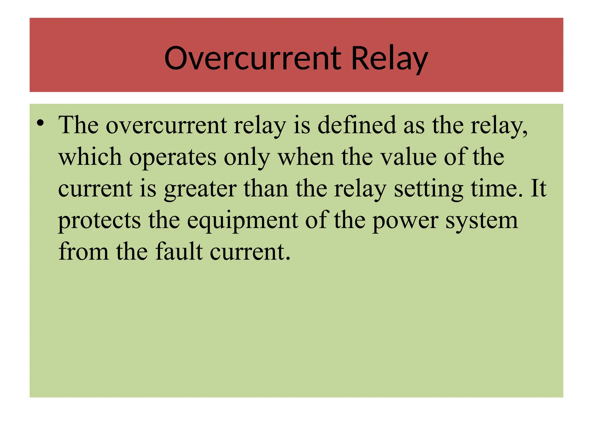 Overcurrent Relay
• The overcurrent relay is defined as the relay,
which operates only when the value of the
current is greater than the relay setting time. It
protects the equipment of the power system
from the fault current.
 