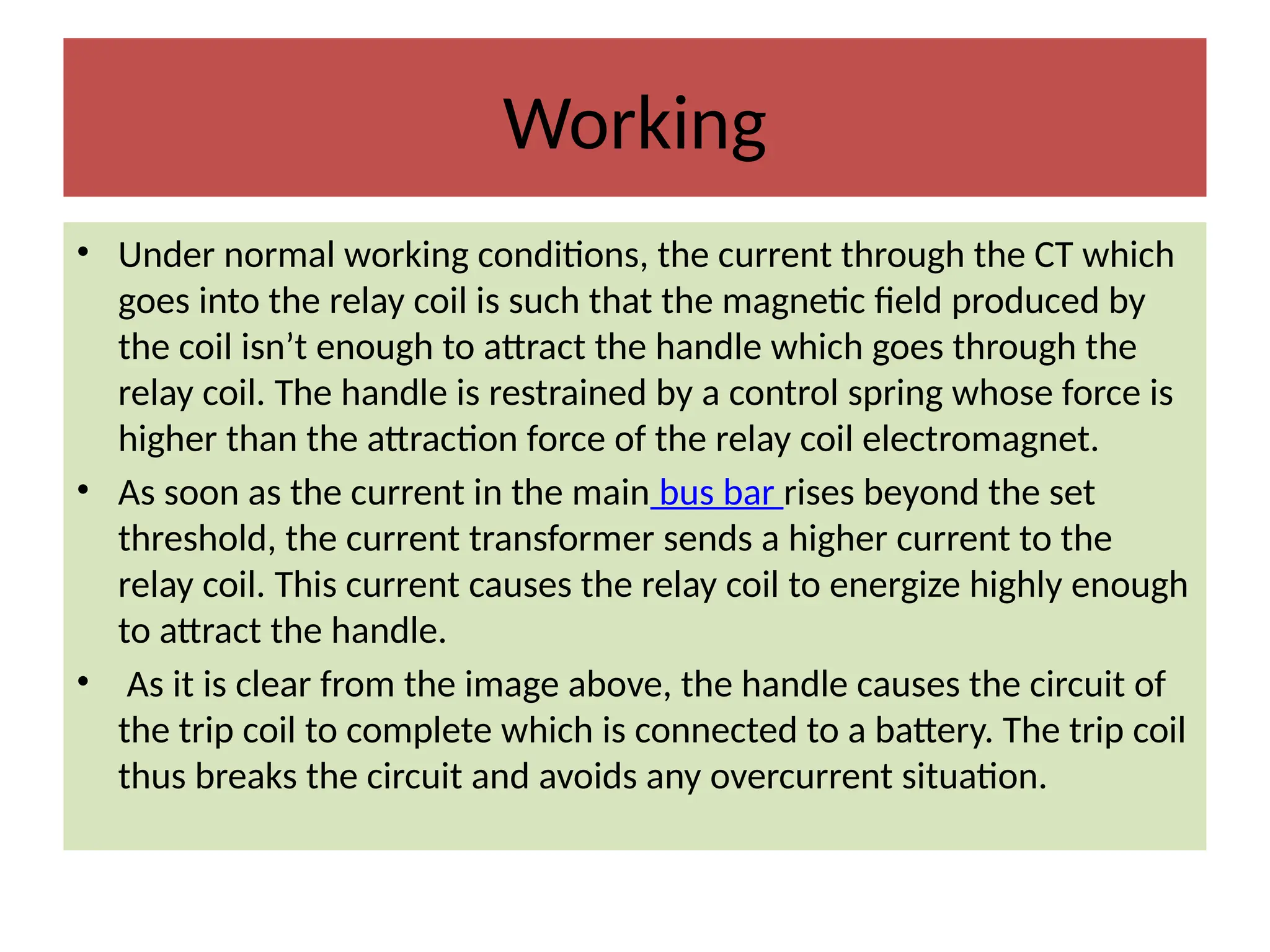 Working
• Under normal working conditions, the current through the CT which
goes into the relay coil is such that the magnetic field produced by
the coil isn’t enough to attract the handle which goes through the
relay coil. The handle is restrained by a control spring whose force is
higher than the attraction force of the relay coil electromagnet.
• As soon as the current in the main bus bar rises beyond the set
threshold, the current transformer sends a higher current to the
relay coil. This current causes the relay coil to energize highly enough
to attract the handle.
• As it is clear from the image above, the handle causes the circuit of
the trip coil to complete which is connected to a battery. The trip coil
thus breaks the circuit and avoids any overcurrent situation.
 