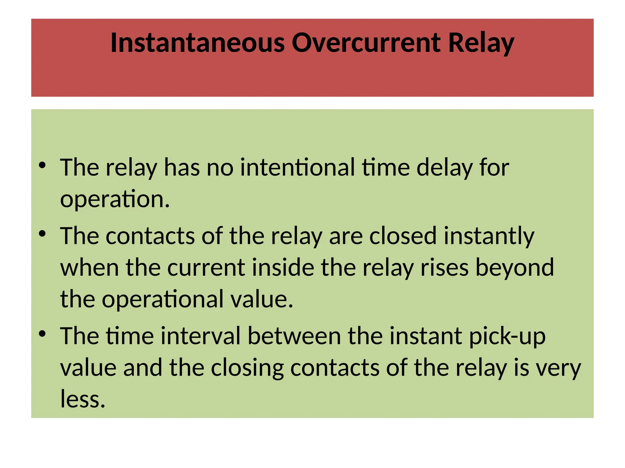 Instantaneous Overcurrent Relay
• The relay has no intentional time delay for
operation.
• The contacts of the relay are closed instantly
when the current inside the relay rises beyond
the operational value.
• The time interval between the instant pick-up
value and the closing contacts of the relay is very
less.
 