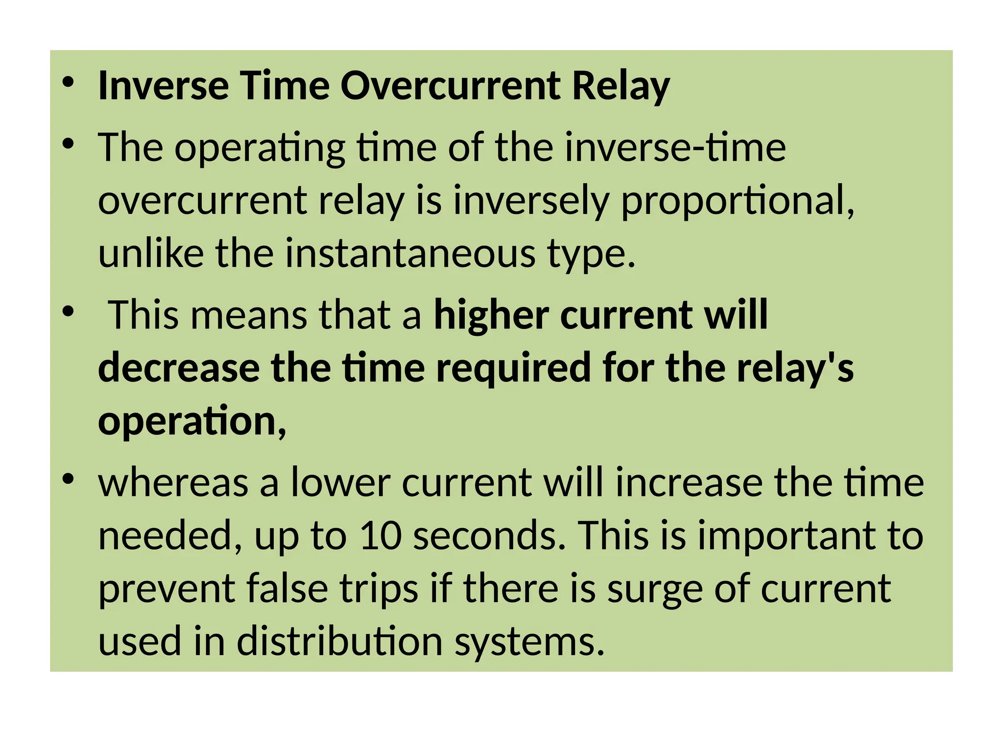 • Inverse Time Overcurrent Relay
• The operating time of the inverse-time
overcurrent relay is inversely proportional,
unlike the instantaneous type.
• This means that a higher current will
decrease the time required for the relay's
operation,
• whereas a lower current will increase the time
needed, up to 10 seconds. This is important to
prevent false trips if there is surge of current
used in distribution systems.
 