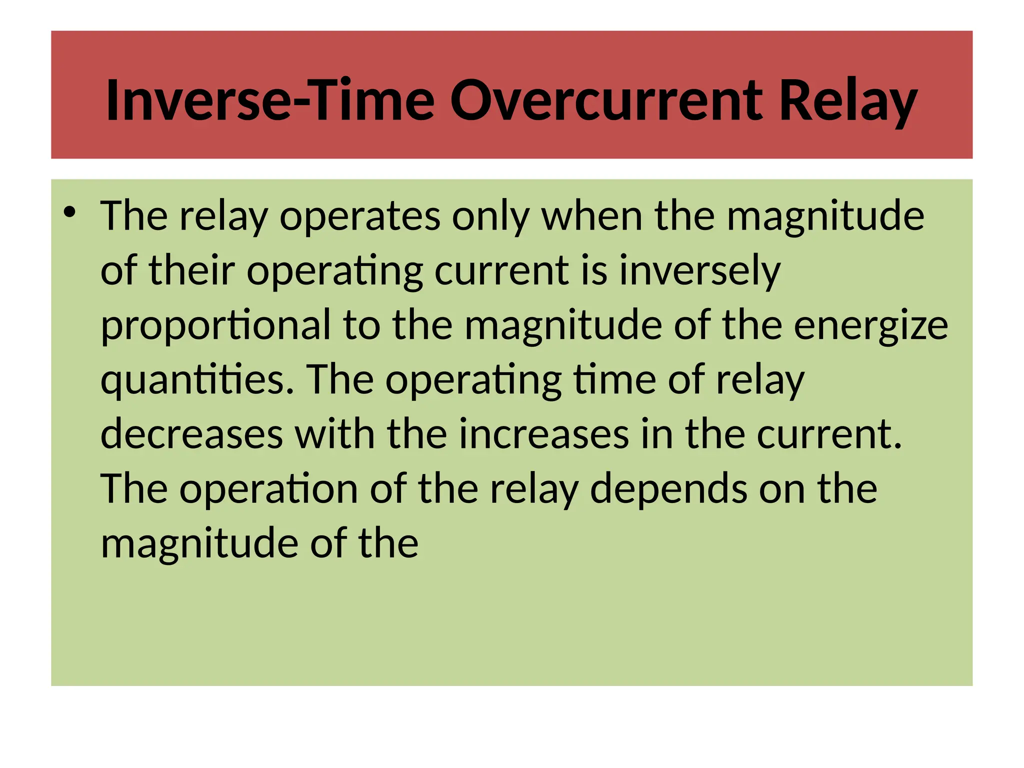 Inverse-Time Overcurrent Relay
• The relay operates only when the magnitude
of their operating current is inversely
proportional to the magnitude of the energize
quantities. The operating time of relay
decreases with the increases in the current.
The operation of the relay depends on the
magnitude of the
 