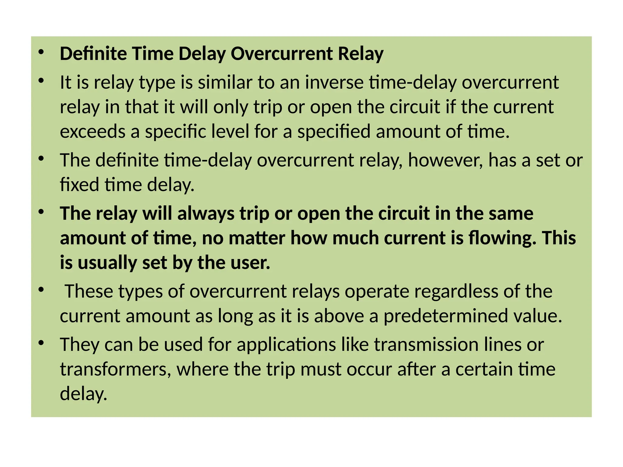 • Definite Time Delay Overcurrent Relay
• It is relay type is similar to an inverse time-delay overcurrent
relay in that it will only trip or open the circuit if the current
exceeds a specific level for a specified amount of time.
• The definite time-delay overcurrent relay, however, has a set or
fixed time delay.
• The relay will always trip or open the circuit in the same
amount of time, no matter how much current is flowing. This
is usually set by the user.
• These types of overcurrent relays operate regardless of the
current amount as long as it is above a predetermined value.
• They can be used for applications like transmission lines or
transformers, where the trip must occur after a certain time
delay.
 