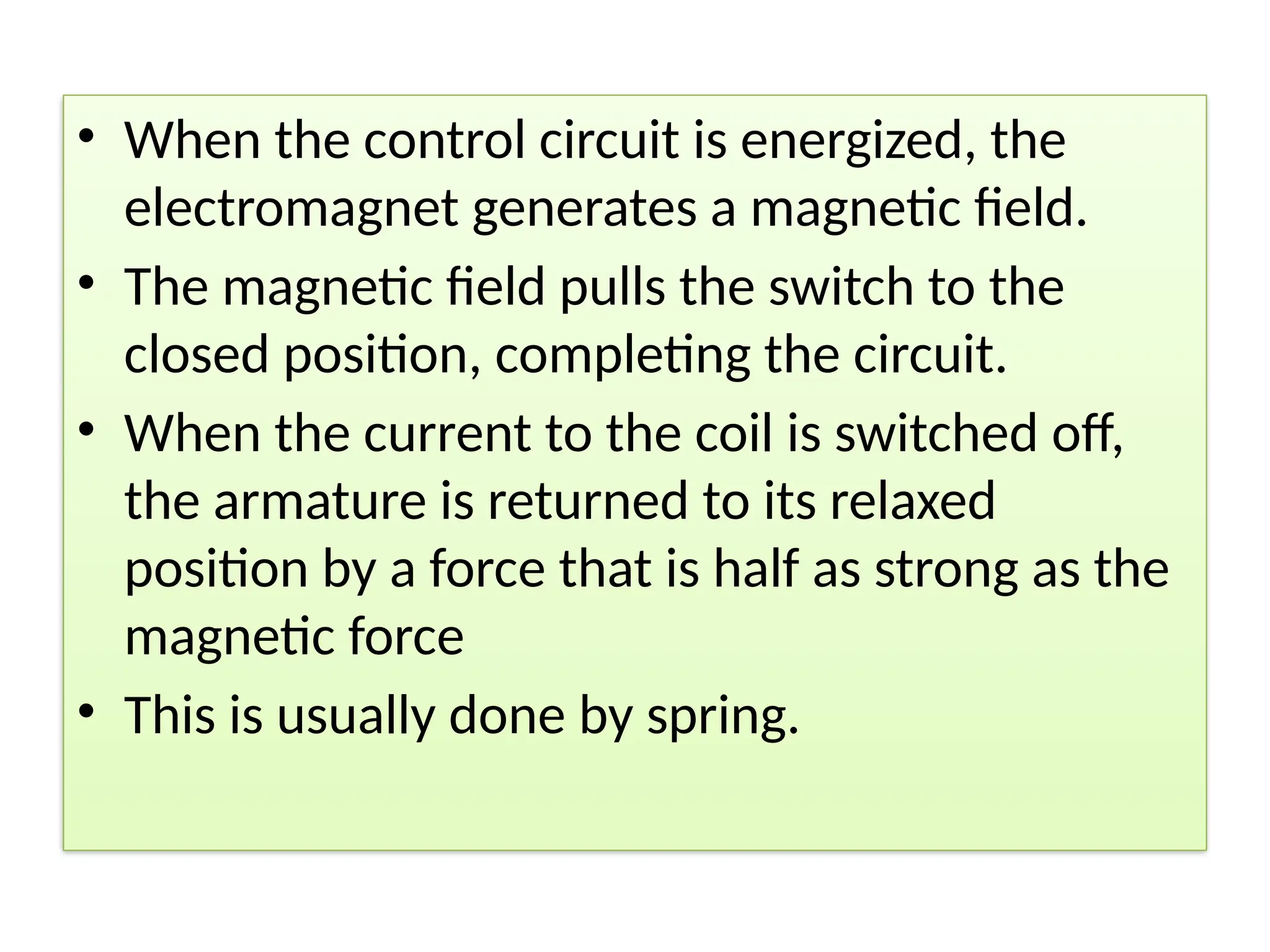 • When the control circuit is energized, the
electromagnet generates a magnetic field.
• The magnetic field pulls the switch to the
closed position, completing the circuit.
• When the current to the coil is switched off,
the armature is returned to its relaxed
position by a force that is half as strong as the
magnetic force
• This is usually done by spring.
 