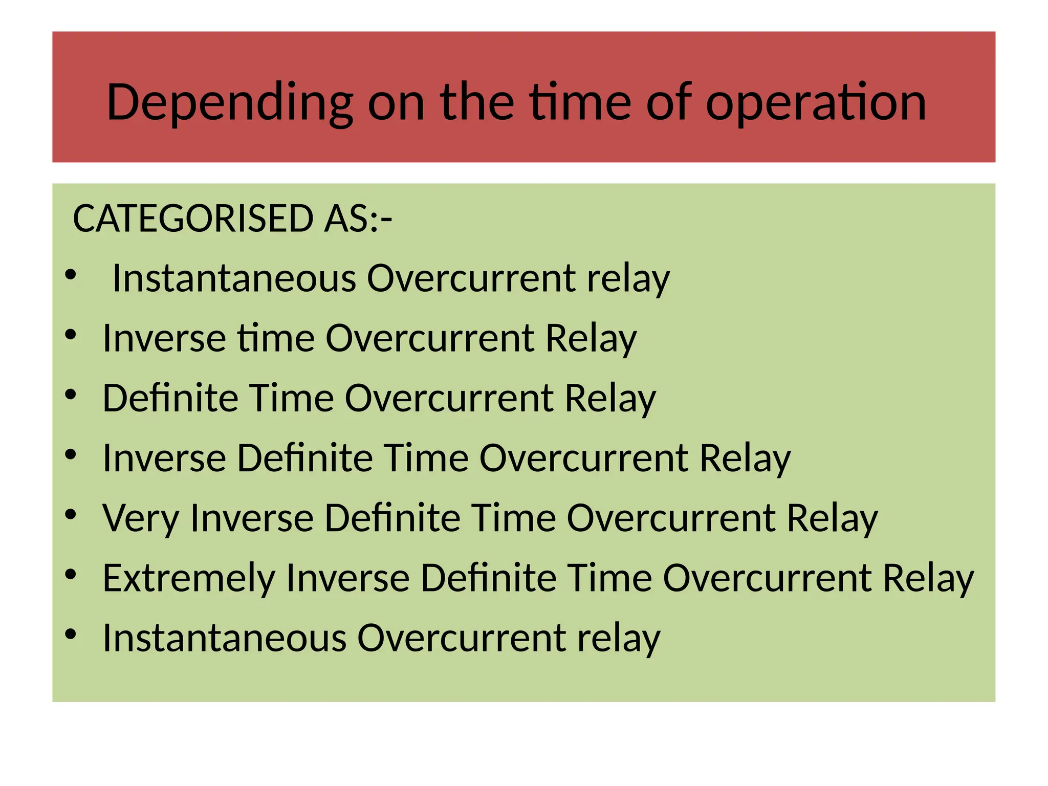 Depending on the time of operation
CATEGORISED AS:-
• Instantaneous Overcurrent relay
• Inverse time Overcurrent Relay
• Definite Time Overcurrent Relay
• Inverse Definite Time Overcurrent Relay
• Very Inverse Definite Time Overcurrent Relay
• Extremely Inverse Definite Time Overcurrent Relay
• Instantaneous Overcurrent relay
 