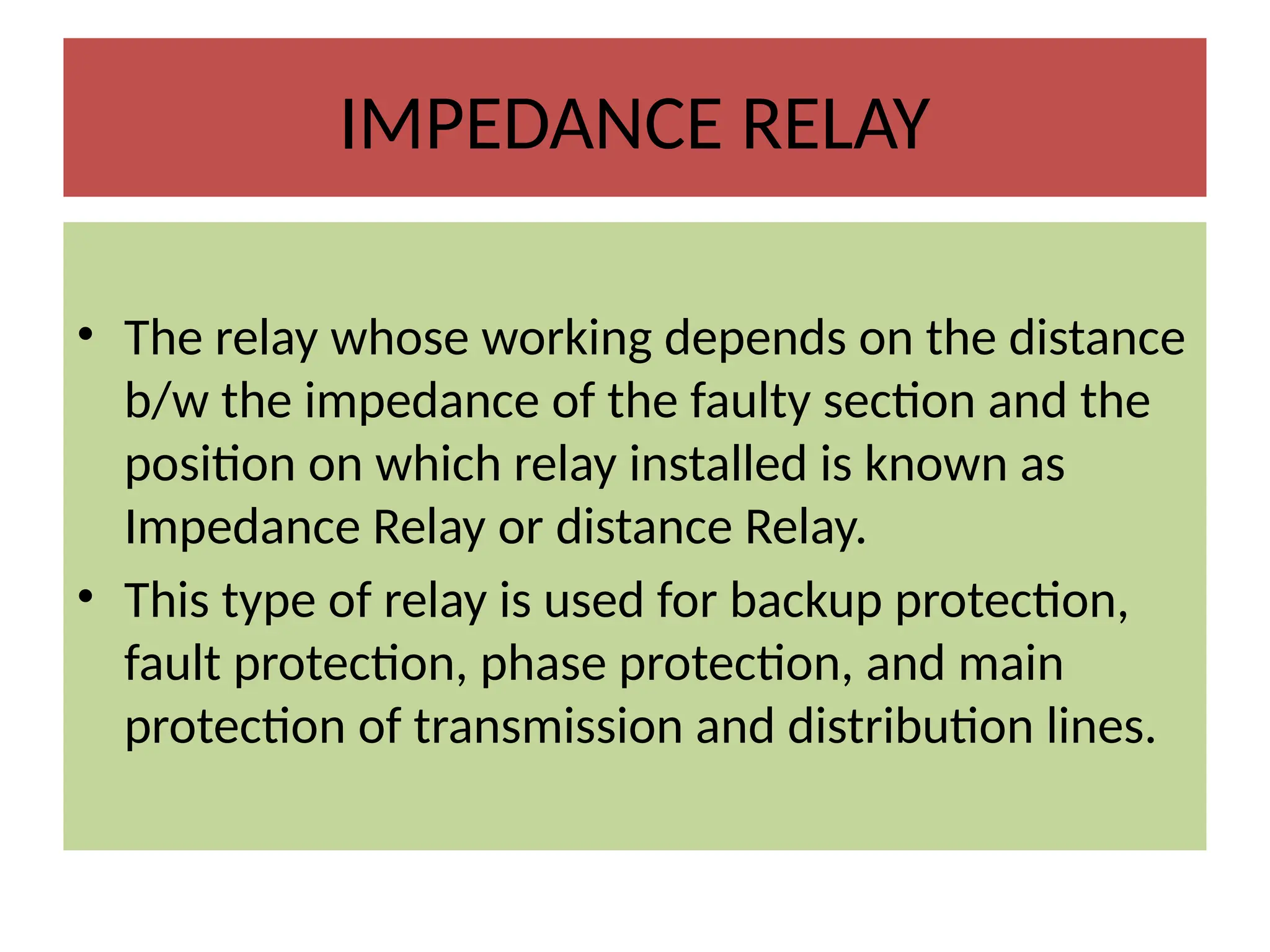 IMPEDANCE RELAY
• The relay whose working depends on the distance
b/w the impedance of the faulty section and the
position on which relay installed is known as
Impedance Relay or distance Relay.
• This type of relay is used for backup protection,
fault protection, phase protection, and main
protection of transmission and distribution lines.
 