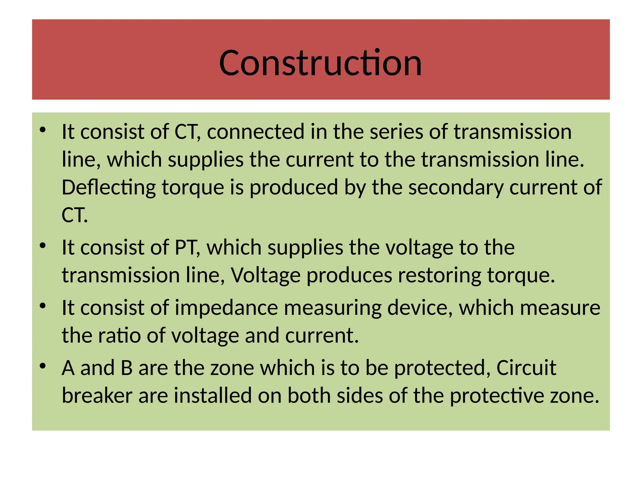 Construction
• It consist of CT, connected in the series of transmission
line, which supplies the current to the transmission line.
Deflecting torque is produced by the secondary current of
CT.
• It consist of PT, which supplies the voltage to the
transmission line, Voltage produces restoring torque.
• It consist of impedance measuring device, which measure
the ratio of voltage and current.
• A and B are the zone which is to be protected, Circuit
breaker are installed on both sides of the protective zone.
 