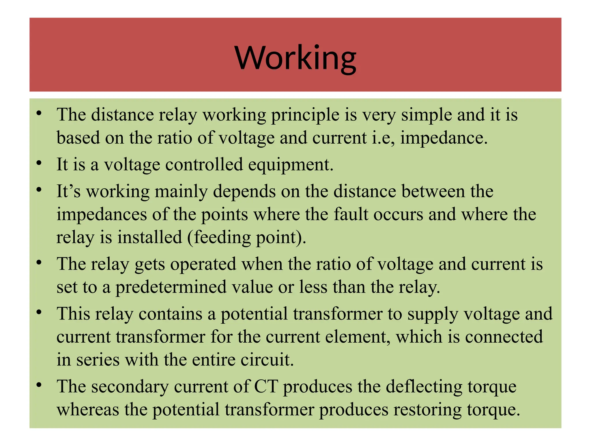 Working
• The distance relay working principle is very simple and it is
based on the ratio of voltage and current i.e, impedance.
• It is a voltage controlled equipment.
• It’s working mainly depends on the distance between the
impedances of the points where the fault occurs and where the
relay is installed (feeding point).
• The relay gets operated when the ratio of voltage and current is
set to a predetermined value or less than the relay.
• This relay contains a potential transformer to supply voltage and
current transformer for the current element, which is connected
in series with the entire circuit.
• The secondary current of CT produces the deflecting torque
whereas the potential transformer produces restoring torque.
 
