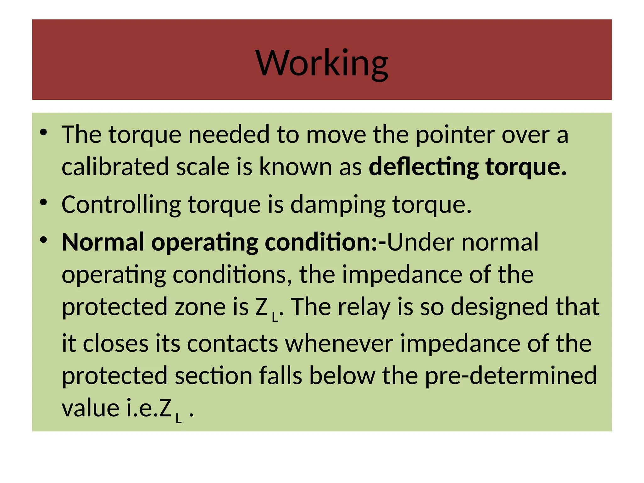 Working
• The torque needed to move the pointer over a
calibrated scale is known as deflecting torque.
• Controlling torque is damping torque.
• Normal operating condition:-Under normal
operating conditions, the impedance of the
protected zone is ZL. The relay is so designed that
it closes its contacts whenever impedance of the
protected section falls below the pre-determined
value i.e.ZL .
 