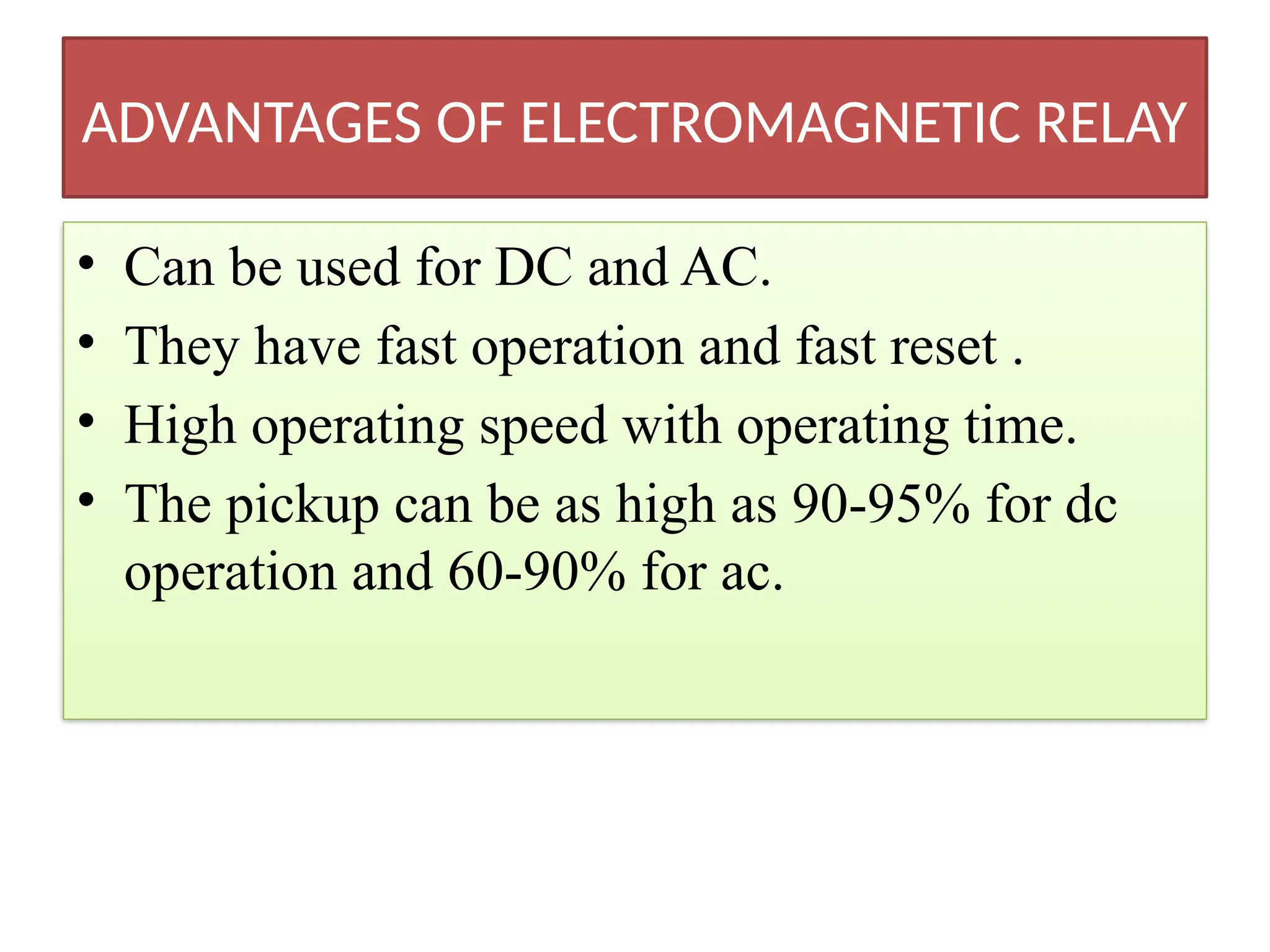 ADVANTAGES OF ELECTROMAGNETIC RELAY
• Can be used for DC and AC.
• They have fast operation and fast reset .
• High operating speed with operating time.
• The pickup can be as high as 90-95% for dc
operation and 60-90% for ac.
 