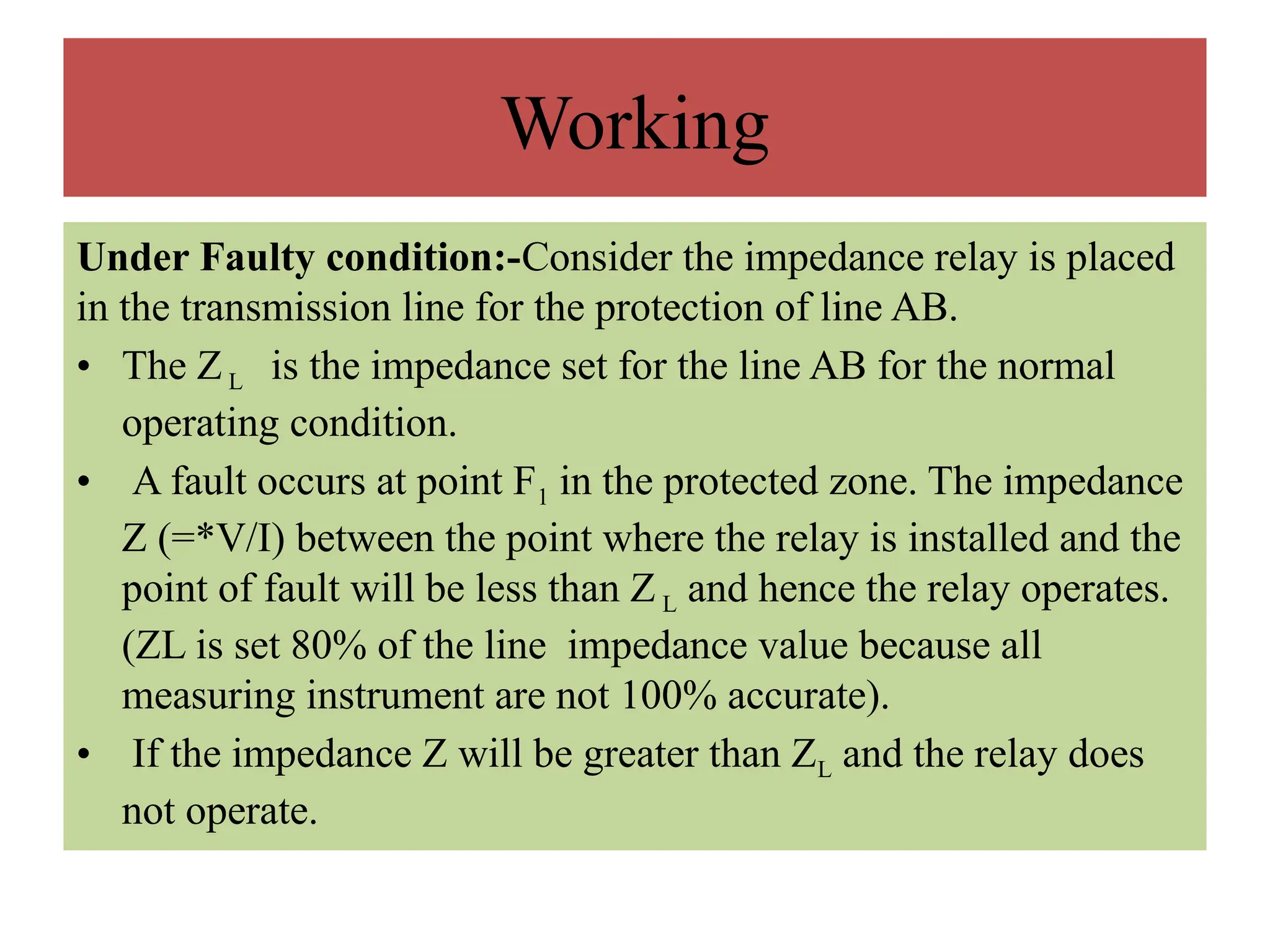 Working
Under Faulty condition:-Consider the impedance relay is placed
in the transmission line for the protection of line AB.
• The ZL is the impedance set for the line AB for the normal
operating condition.
• A fault occurs at point F1 in the protected zone. The impedance
Z (=*V/I) between the point where the relay is installed and the
point of fault will be less than Z L and hence the relay operates.
(ZL is set 80% of the line impedance value because all
measuring instrument are not 100% accurate).
• If the impedance Z will be greater than ZL and the relay does
not operate.
 