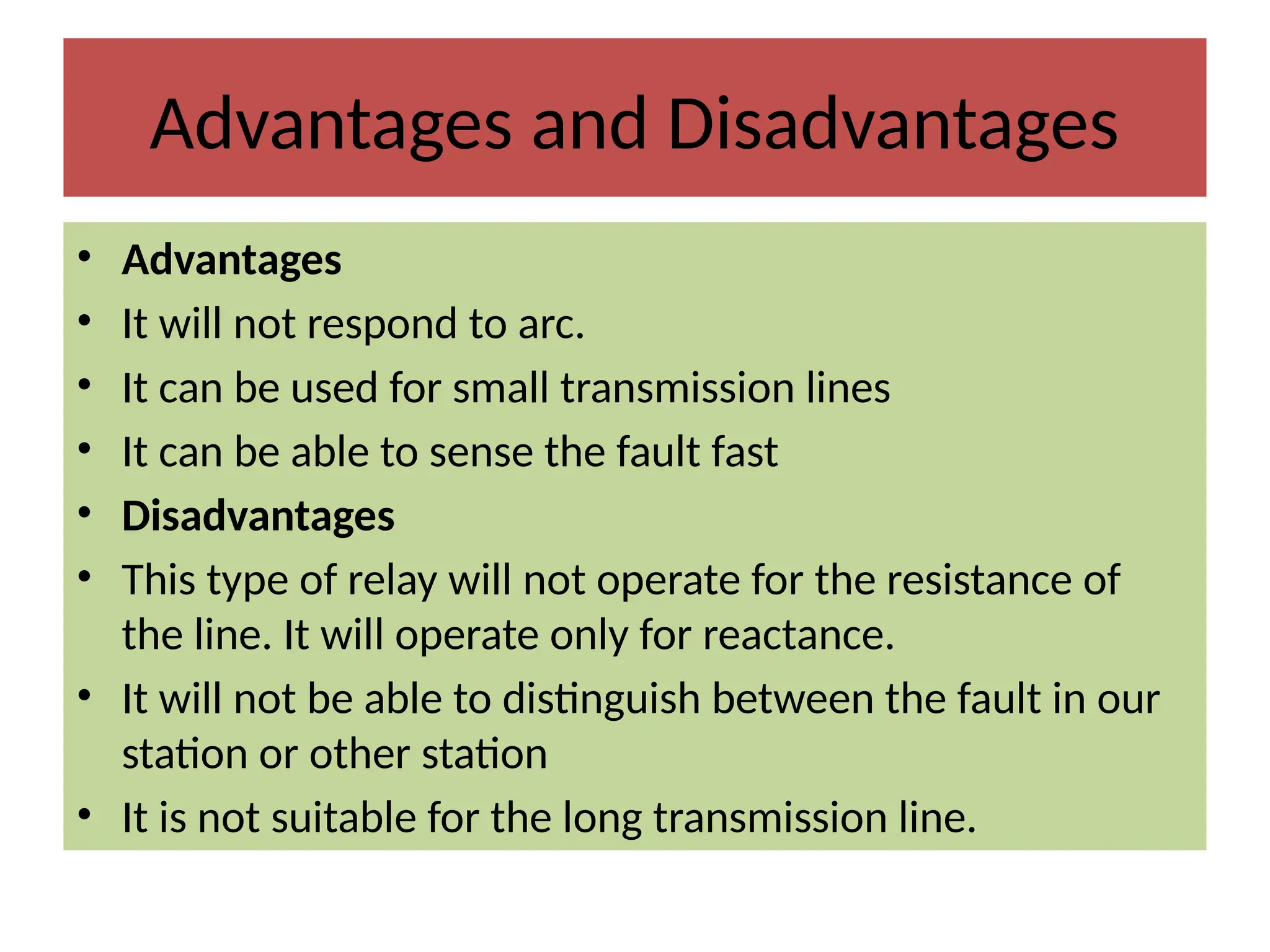 Advantages and Disadvantages
• Advantages
• It will not respond to arc.
• It can be used for small transmission lines
• It can be able to sense the fault fast
• Disadvantages
• This type of relay will not operate for the resistance of
the line. It will operate only for reactance.
• It will not be able to distinguish between the fault in our
station or other station
• It is not suitable for the long transmission line.
 