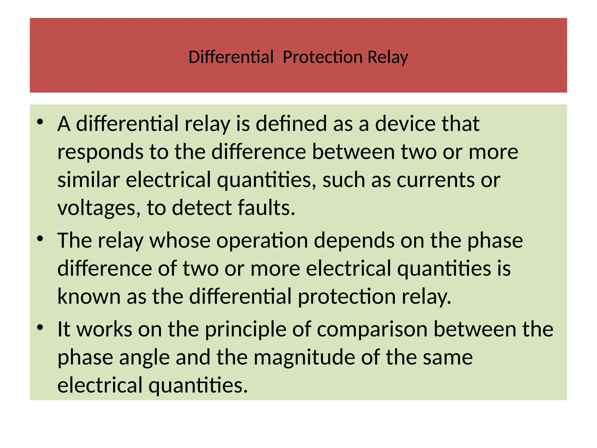 Differential Protection Relay
• A differential relay is defined as a device that
responds to the difference between two or more
similar electrical quantities, such as currents or
voltages, to detect faults.
• The relay whose operation depends on the phase
difference of two or more electrical quantities is
known as the differential protection relay.
• It works on the principle of comparison between the
phase angle and the magnitude of the same
electrical quantities.
 