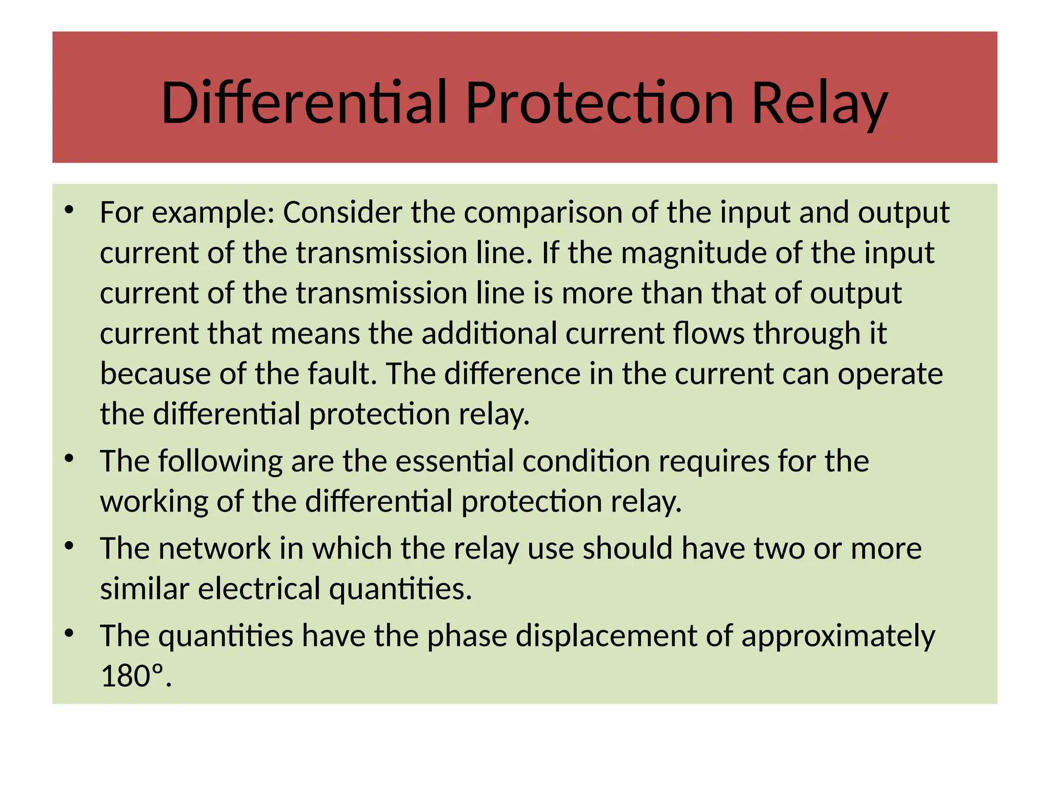Differential Protection Relay
• For example: Consider the comparison of the input and output
current of the transmission line. If the magnitude of the input
current of the transmission line is more than that of output
current that means the additional current flows through it
because of the fault. The difference in the current can operate
the differential protection relay.
• The following are the essential condition requires for the
working of the differential protection relay.
• The network in which the relay use should have two or more
similar electrical quantities.
• The quantities have the phase displacement of approximately
180º.
 