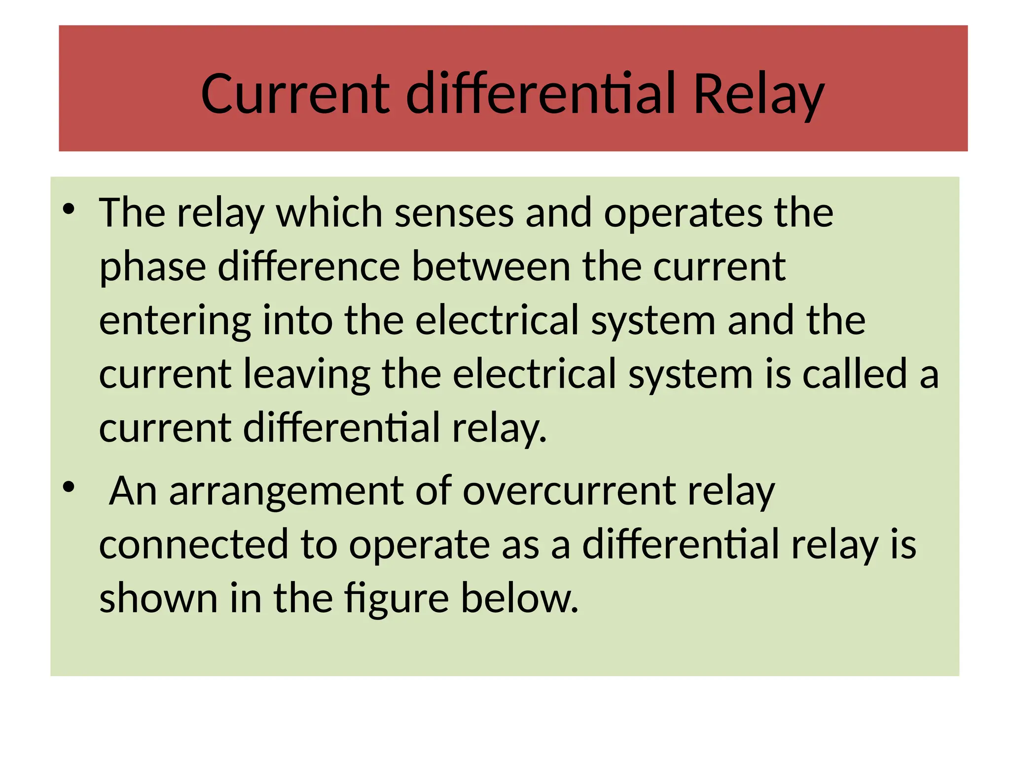 Current differential Relay
• The relay which senses and operates the
phase difference between the current
entering into the electrical system and the
current leaving the electrical system is called a
current differential relay.
• An arrangement of overcurrent relay
connected to operate as a differential relay is
shown in the figure below.
 