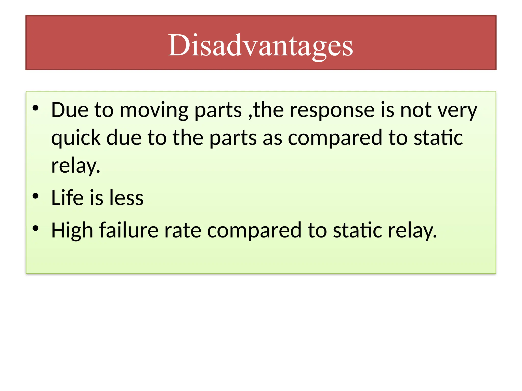 Disadvantages
• Due to moving parts ,the response is not very
quick due to the parts as compared to static
relay.
• Life is less
• High failure rate compared to static relay.
 