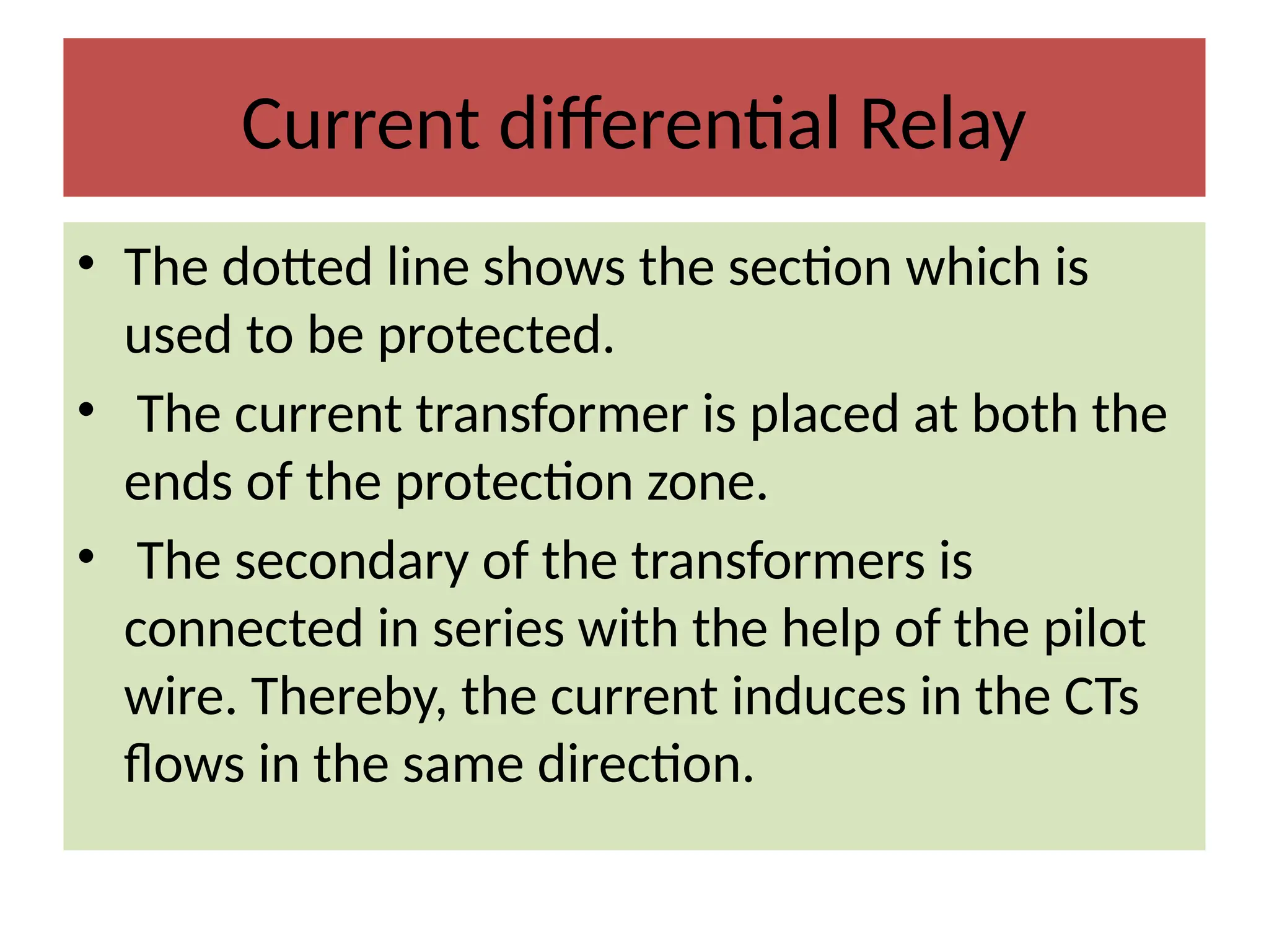 Current differential Relay
• The dotted line shows the section which is
used to be protected.
• The current transformer is placed at both the
ends of the protection zone.
• The secondary of the transformers is
connected in series with the help of the pilot
wire. Thereby, the current induces in the CTs
flows in the same direction.
 