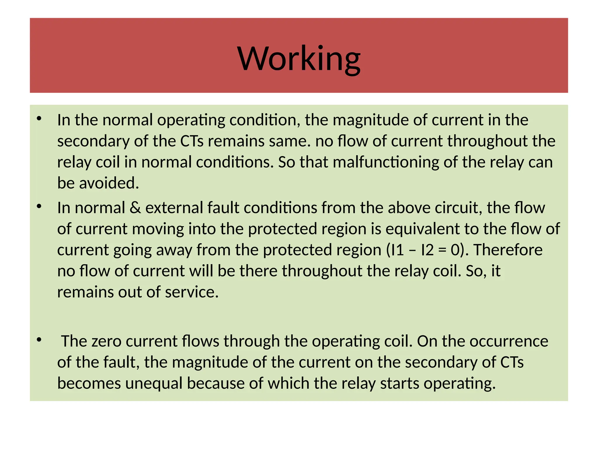Working
• In the normal operating condition, the magnitude of current in the
secondary of the CTs remains same. no flow of current throughout the
relay coil in normal conditions. So that malfunctioning of the relay can
be avoided.
• In normal & external fault conditions from the above circuit, the flow
of current moving into the protected region is equivalent to the flow of
current going away from the protected region (I1 – I2 = 0). Therefore
no flow of current will be there throughout the relay coil. So, it
remains out of service.
• The zero current flows through the operating coil. On the occurrence
of the fault, the magnitude of the current on the secondary of CTs
becomes unequal because of which the relay starts operating.
 