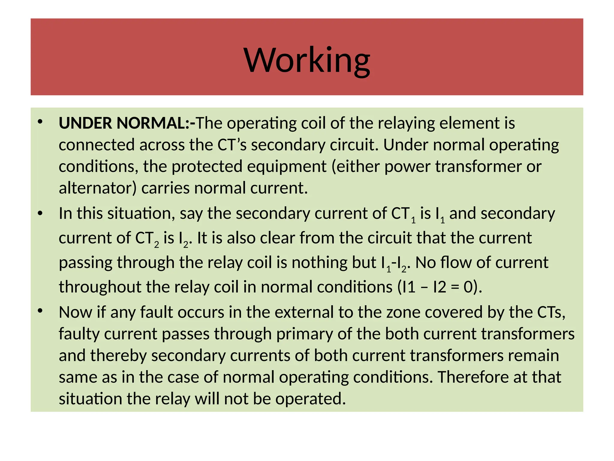 Working
• UNDER NORMAL:-The operating coil of the relaying element is
connected across the CT’s secondary circuit. Under normal operating
conditions, the protected equipment (either power transformer or
alternator) carries normal current.
• In this situation, say the secondary current of CT1 is I1 and secondary
current of CT2 is I2. It is also clear from the circuit that the current
passing through the relay coil is nothing but I1-I2. No flow of current
throughout the relay coil in normal conditions (I1 – I2 = 0).
• Now if any fault occurs in the external to the zone covered by the CTs,
faulty current passes through primary of the both current transformers
and thereby secondary currents of both current transformers remain
same as in the case of normal operating conditions. Therefore at that
situation the relay will not be operated.
 