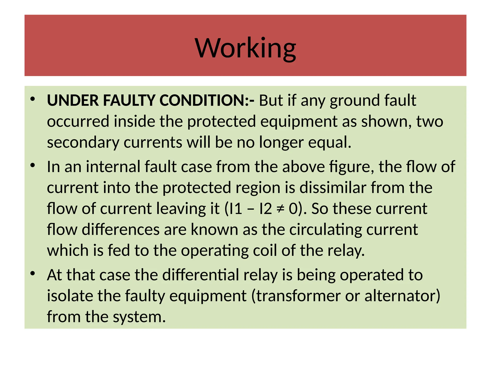 Working
• UNDER FAULTY CONDITION:- But if any ground fault
occurred inside the protected equipment as shown, two
secondary currents will be no longer equal.
• In an internal fault case from the above figure, the flow of
current into the protected region is dissimilar from the
flow of current leaving it (I1 – I2 ≠ 0). So these current
flow differences are known as the circulating current
which is fed to the operating coil of the relay.
• At that case the differential relay is being operated to
isolate the faulty equipment (transformer or alternator)
from the system.
 