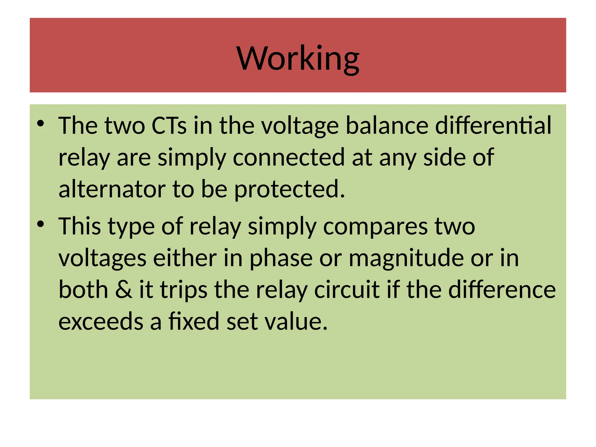 Working
• The two CTs in the voltage balance differential
relay are simply connected at any side of
alternator to be protected.
• This type of relay simply compares two
voltages either in phase or magnitude or in
both & it trips the relay circuit if the difference
exceeds a fixed set value.
 