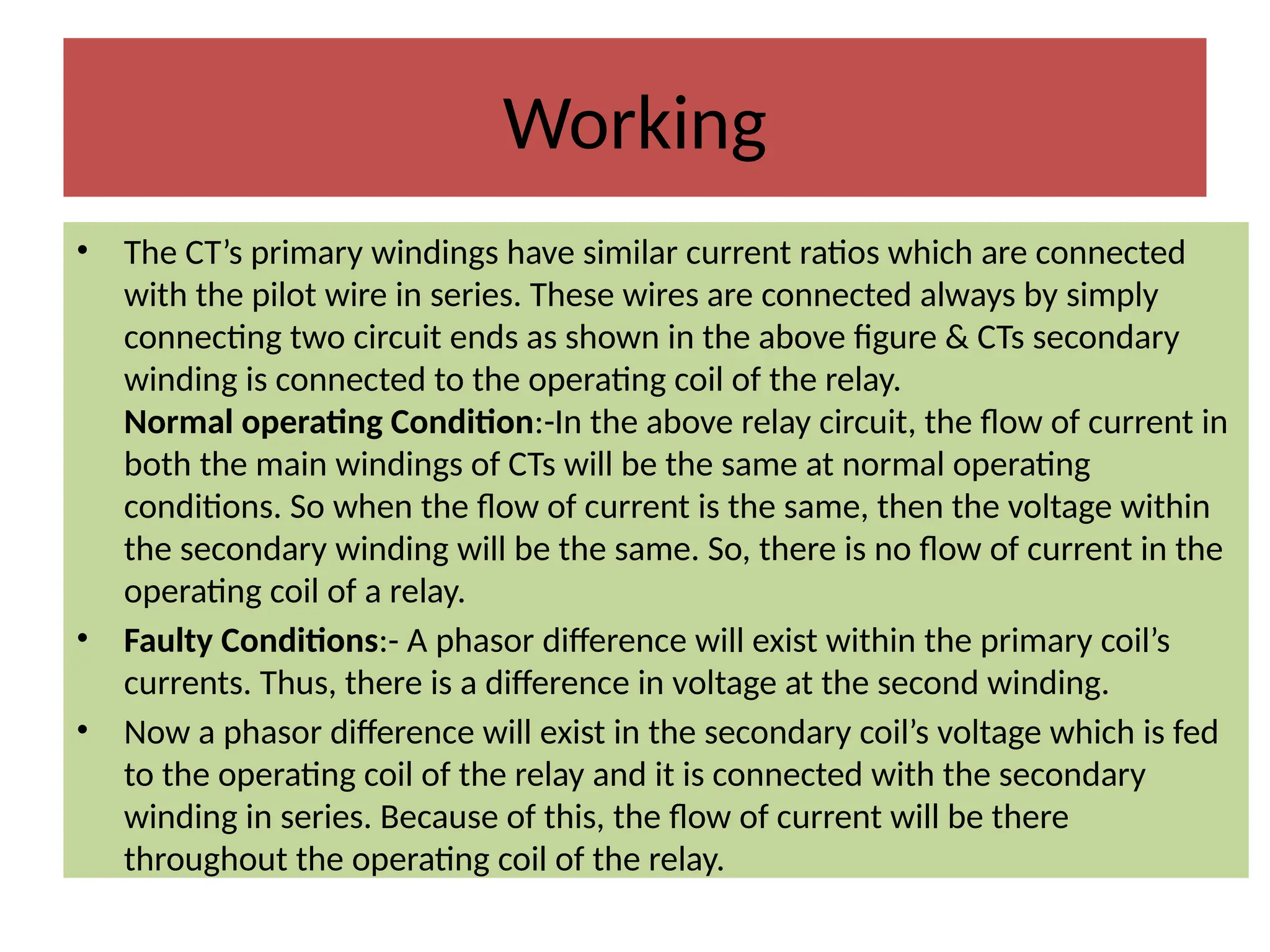 Working
• The CT’s primary windings have similar current ratios which are connected
with the pilot wire in series. These wires are connected always by simply
connecting two circuit ends as shown in the above figure & CTs secondary
winding is connected to the operating coil of the relay.
Normal operating Condition:-In the above relay circuit, the flow of current in
both the main windings of CTs will be the same at normal operating
conditions. So when the flow of current is the same, then the voltage within
the secondary winding will be the same. So, there is no flow of current in the
operating coil of a relay.
• Faulty Conditions:- A phasor difference will exist within the primary coil’s
currents. Thus, there is a difference in voltage at the second winding.
• Now a phasor difference will exist in the secondary coil’s voltage which is fed
to the operating coil of the relay and it is connected with the secondary
winding in series. Because of this, the flow of current will be there
throughout the operating coil of the relay.
 