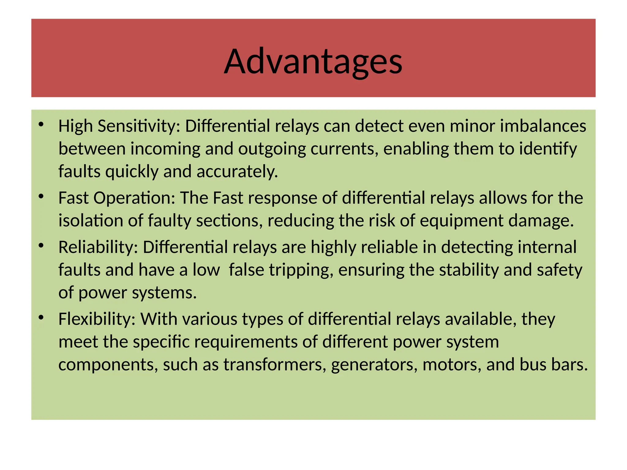 Advantages
• High Sensitivity: Differential relays can detect even minor imbalances
between incoming and outgoing currents, enabling them to identify
faults quickly and accurately.
• Fast Operation: The Fast response of differential relays allows for the
isolation of faulty sections, reducing the risk of equipment damage.
• Reliability: Differential relays are highly reliable in detecting internal
faults and have a low false tripping, ensuring the stability and safety
of power systems.
• Flexibility: With various types of differential relays available, they
meet the specific requirements of different power system
components, such as transformers, generators, motors, and bus bars.
 