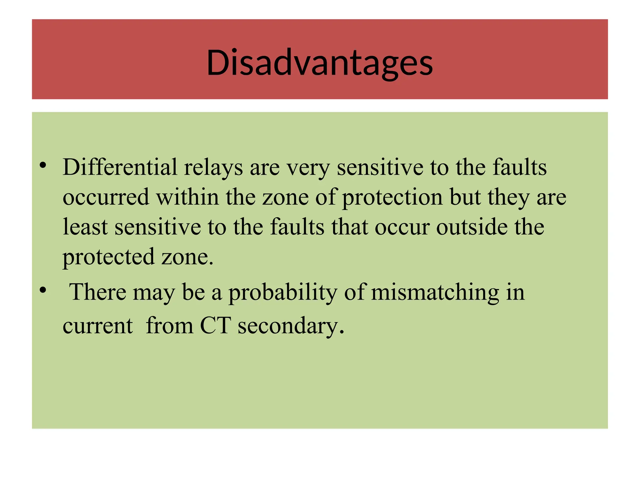 Disadvantages
• Differential relays are very sensitive to the faults
occurred within the zone of protection but they are
least sensitive to the faults that occur outside the
protected zone.
• There may be a probability of mismatching in
current from CT secondary.
 