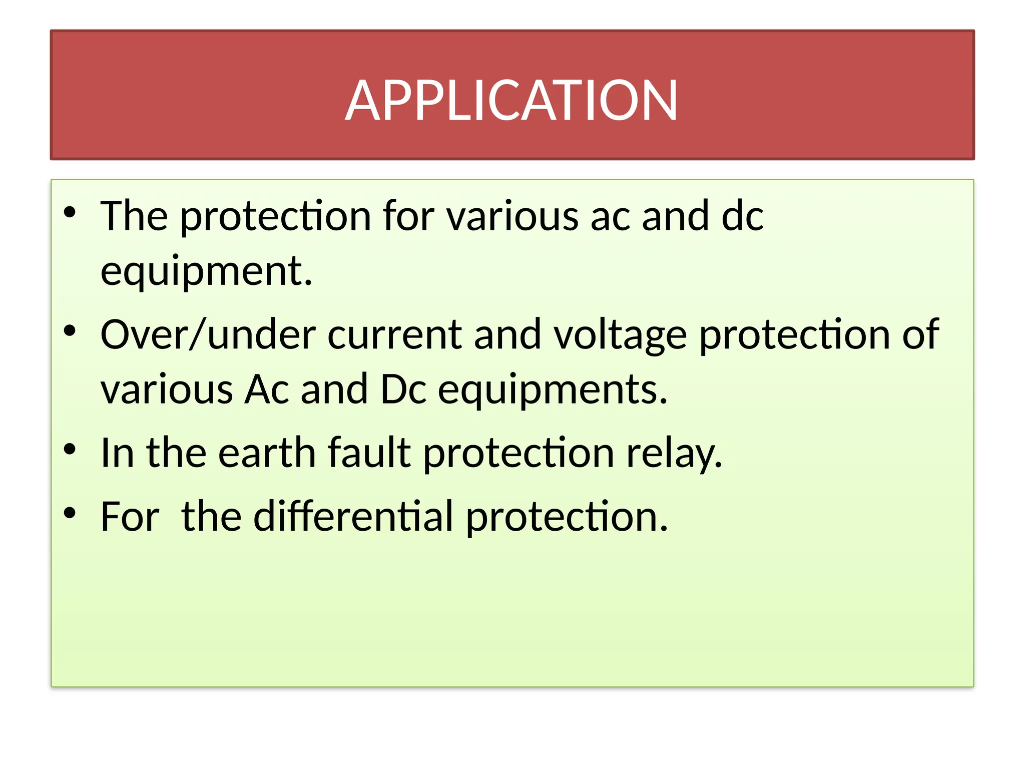 APPLICATION
• The protection for various ac and dc
equipment.
• Over/under current and voltage protection of
various Ac and Dc equipments.
• In the earth fault protection relay.
• For the differential protection.
 