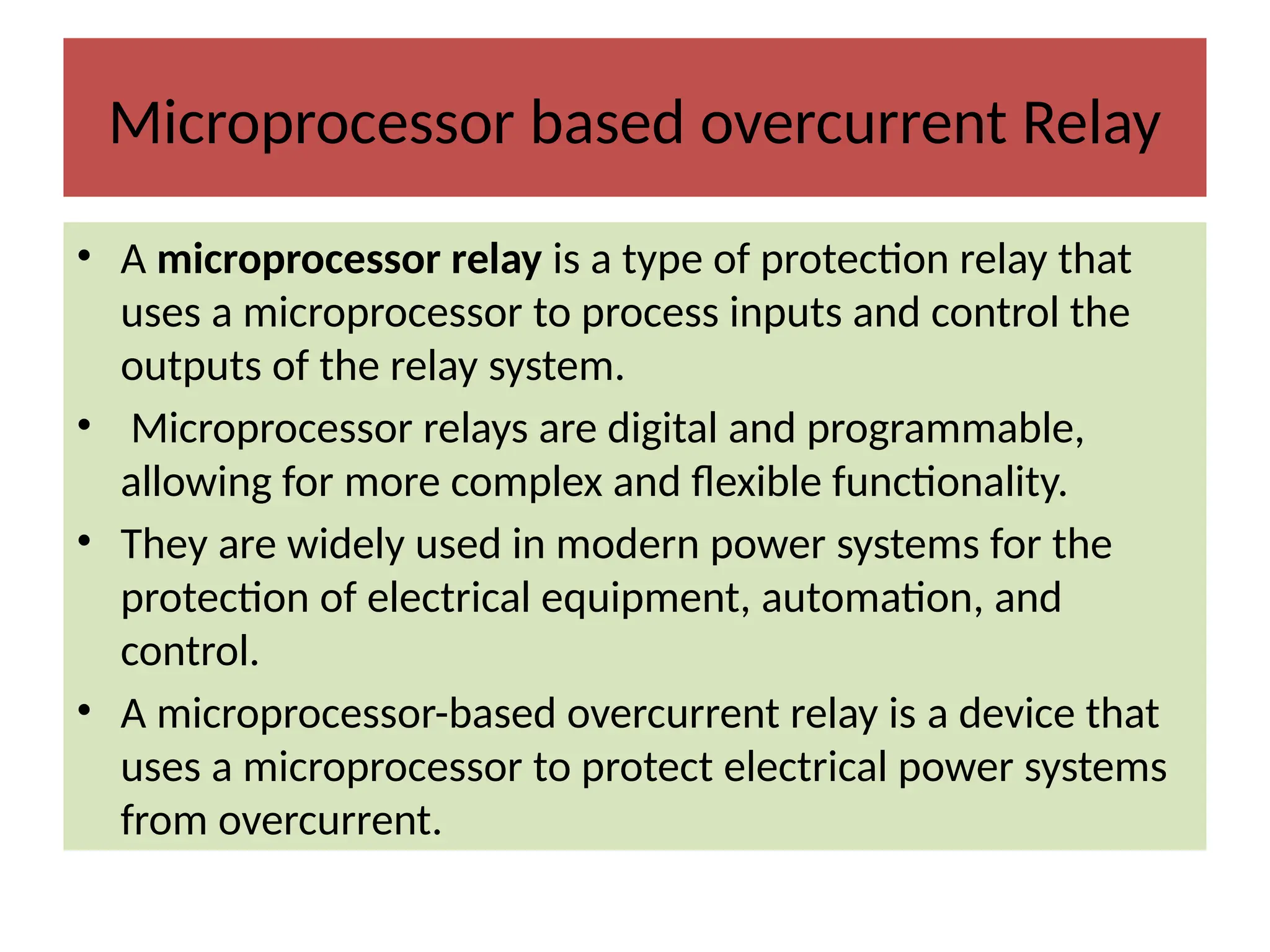Microprocessor based overcurrent Relay
• A microprocessor relay is a type of protection relay that
uses a microprocessor to process inputs and control the
outputs of the relay system.
• Microprocessor relays are digital and programmable,
allowing for more complex and flexible functionality.
• They are widely used in modern power systems for the
protection of electrical equipment, automation, and
control.
• A microprocessor-based overcurrent relay is a device that
uses a microprocessor to protect electrical power systems
from overcurrent.
 