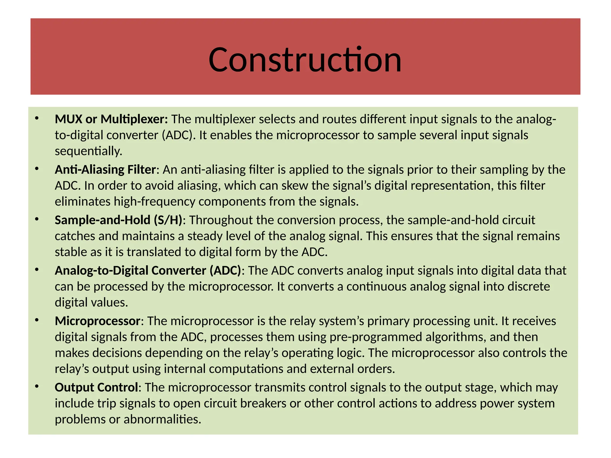 Construction
• MUX or Multiplexer: The multiplexer selects and routes different input signals to the analog-
to-digital converter (ADC). It enables the microprocessor to sample several input signals
sequentially.
• Anti-Aliasing Filter: An anti-aliasing filter is applied to the signals prior to their sampling by the
ADC. In order to avoid aliasing, which can skew the signal’s digital representation, this filter
eliminates high-frequency components from the signals.
• Sample-and-Hold (S/H): Throughout the conversion process, the sample-and-hold circuit
catches and maintains a steady level of the analog signal. This ensures that the signal remains
stable as it is translated to digital form by the ADC.
• Analog-to-Digital Converter (ADC): The ADC converts analog input signals into digital data that
can be processed by the microprocessor. It converts a continuous analog signal into discrete
digital values.
• Microprocessor: The microprocessor is the relay system’s primary processing unit. It receives
digital signals from the ADC, processes them using pre-programmed algorithms, and then
makes decisions depending on the relay’s operating logic. The microprocessor also controls the
relay’s output using internal computations and external orders.
• Output Control: The microprocessor transmits control signals to the output stage, which may
include trip signals to open circuit breakers or other control actions to address power system
problems or abnormalities.
 