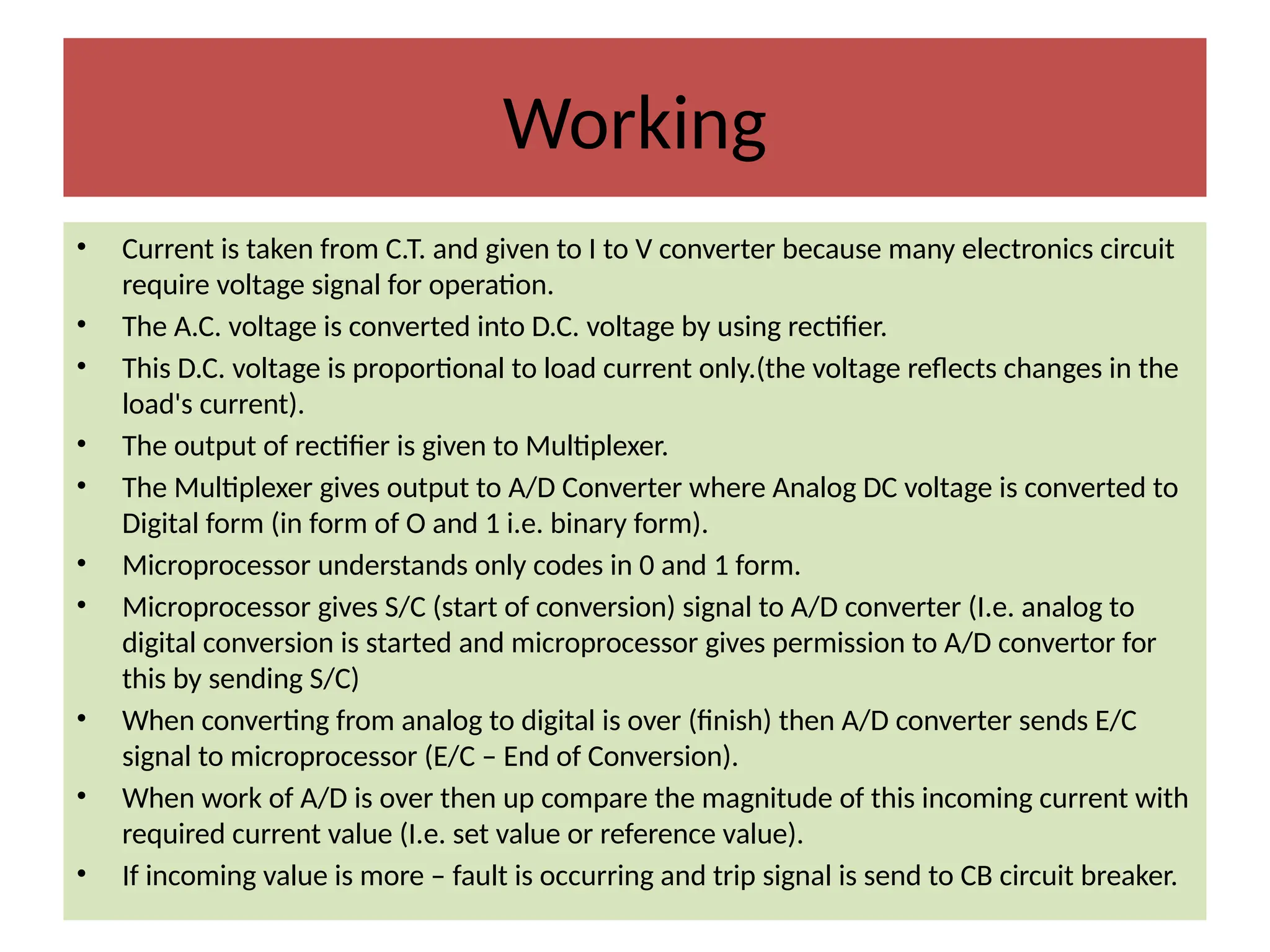Working
• Current is taken from C.T. and given to I to V converter because many electronics circuit
require voltage signal for operation.
• The A.C. voltage is converted into D.C. voltage by using rectifier.
• This D.C. voltage is proportional to load current only.(the voltage reflects changes in the
load's current).
• The output of rectifier is given to Multiplexer.
• The Multiplexer gives output to A/D Converter where Analog DC voltage is converted to
Digital form (in form of O and 1 i.e. binary form).
• Microprocessor understands only codes in 0 and 1 form.
• Microprocessor gives S/C (start of conversion) signal to A/D converter (I.e. analog to
digital conversion is started and microprocessor gives permission to A/D convertor for
this by sending S/C)
• When converting from analog to digital is over (finish) then A/D converter sends E/C
signal to microprocessor (E/C – End of Conversion).
• When work of A/D is over then up compare the magnitude of this incoming current with
required current value (I.e. set value or reference value).
• If incoming value is more – fault is occurring and trip signal is send to CB circuit breaker.
 
