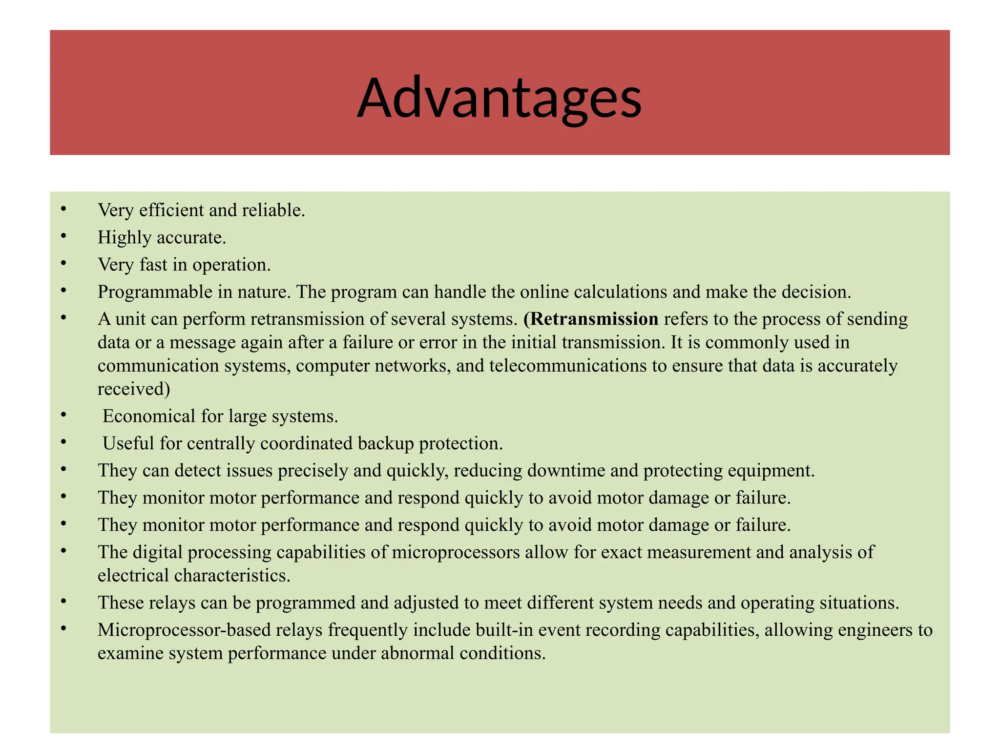 Advantages
• Very efficient and reliable.
• Highly accurate.
• Very fast in operation.
• Programmable in nature. The program can handle the online calculations and make the decision.
• A unit can perform retransmission of several systems. (Retransmission refers to the process of sending
data or a message again after a failure or error in the initial transmission. It is commonly used in
communication systems, computer networks, and telecommunications to ensure that data is accurately
received)
• Economical for large systems.
• Useful for centrally coordinated backup protection.
• They can detect issues precisely and quickly, reducing downtime and protecting equipment.
• They monitor motor performance and respond quickly to avoid motor damage or failure.
• They monitor motor performance and respond quickly to avoid motor damage or failure.
• The digital processing capabilities of microprocessors allow for exact measurement and analysis of
electrical characteristics.
• These relays can be programmed and adjusted to meet different system needs and operating situations.
• Microprocessor-based relays frequently include built-in event recording capabilities, allowing engineers to
examine system performance under abnormal conditions.
 