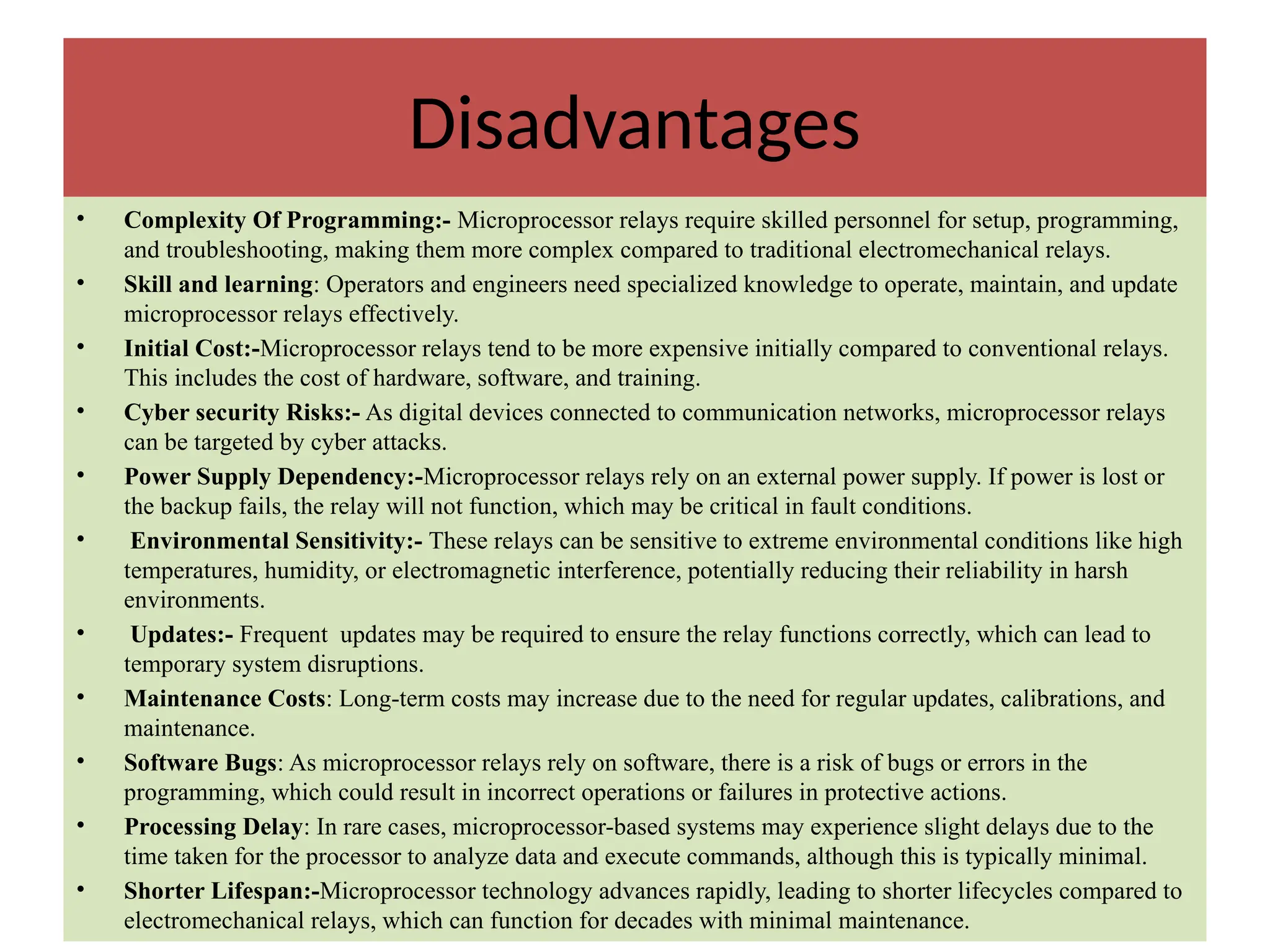 Disadvantages
• Complexity Of Programming:- Microprocessor relays require skilled personnel for setup, programming,
and troubleshooting, making them more complex compared to traditional electromechanical relays.
• Skill and learning: Operators and engineers need specialized knowledge to operate, maintain, and update
microprocessor relays effectively.
• Initial Cost:-Microprocessor relays tend to be more expensive initially compared to conventional relays.
This includes the cost of hardware, software, and training.
• Cyber security Risks:- As digital devices connected to communication networks, microprocessor relays
can be targeted by cyber attacks.
• Power Supply Dependency:-Microprocessor relays rely on an external power supply. If power is lost or
the backup fails, the relay will not function, which may be critical in fault conditions.
• Environmental Sensitivity:- These relays can be sensitive to extreme environmental conditions like high
temperatures, humidity, or electromagnetic interference, potentially reducing their reliability in harsh
environments.
• Updates:- Frequent updates may be required to ensure the relay functions correctly, which can lead to
temporary system disruptions.
• Maintenance Costs: Long-term costs may increase due to the need for regular updates, calibrations, and
maintenance.
• Software Bugs: As microprocessor relays rely on software, there is a risk of bugs or errors in the
programming, which could result in incorrect operations or failures in protective actions.
• Processing Delay: In rare cases, microprocessor-based systems may experience slight delays due to the
time taken for the processor to analyze data and execute commands, although this is typically minimal.
• Shorter Lifespan:-Microprocessor technology advances rapidly, leading to shorter lifecycles compared to
electromechanical relays, which can function for decades with minimal maintenance.
 