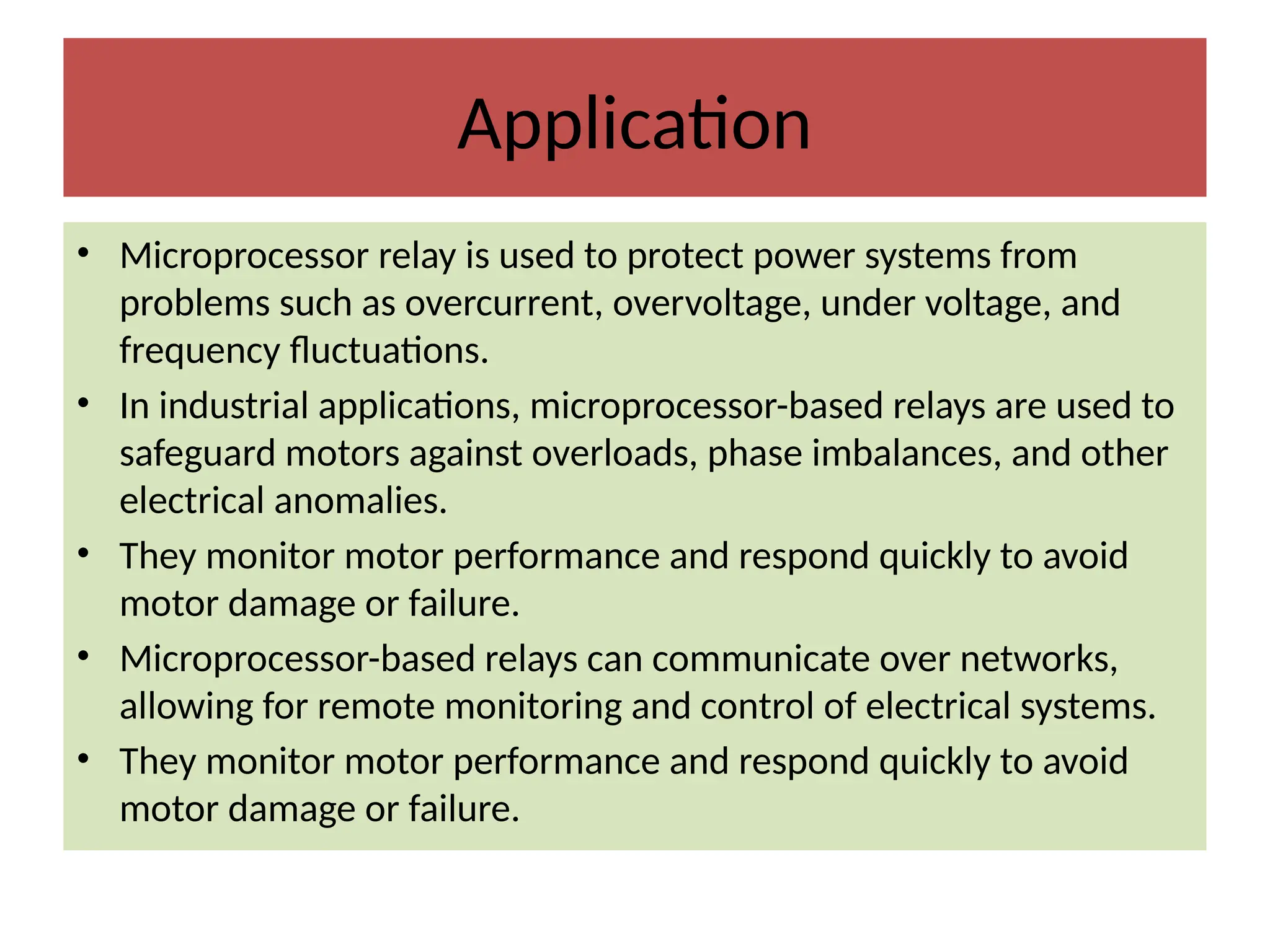 Application
• Microprocessor relay is used to protect power systems from
problems such as overcurrent, overvoltage, under voltage, and
frequency fluctuations.
• In industrial applications, microprocessor-based relays are used to
safeguard motors against overloads, phase imbalances, and other
electrical anomalies.
• They monitor motor performance and respond quickly to avoid
motor damage or failure.
• Microprocessor-based relays can communicate over networks,
allowing for remote monitoring and control of electrical systems.
• They monitor motor performance and respond quickly to avoid
motor damage or failure.
 