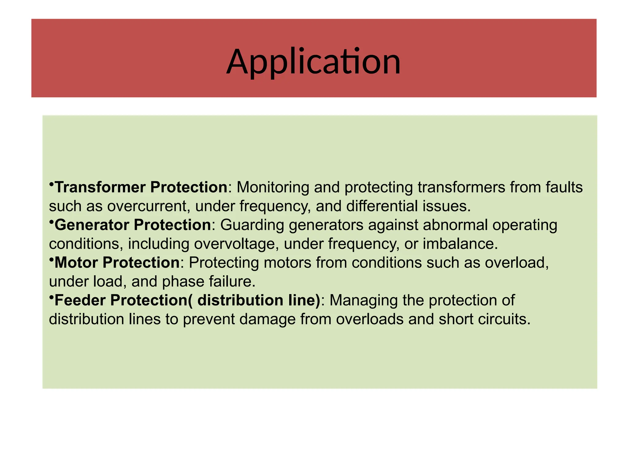 Application
•Transformer Protection: Monitoring and protecting transformers from faults
such as overcurrent, under frequency, and differential issues.
•Generator Protection: Guarding generators against abnormal operating
conditions, including overvoltage, under frequency, or imbalance.
•Motor Protection: Protecting motors from conditions such as overload,
under load, and phase failure.
•Feeder Protection( distribution line): Managing the protection of
distribution lines to prevent damage from overloads and short circuits.
 