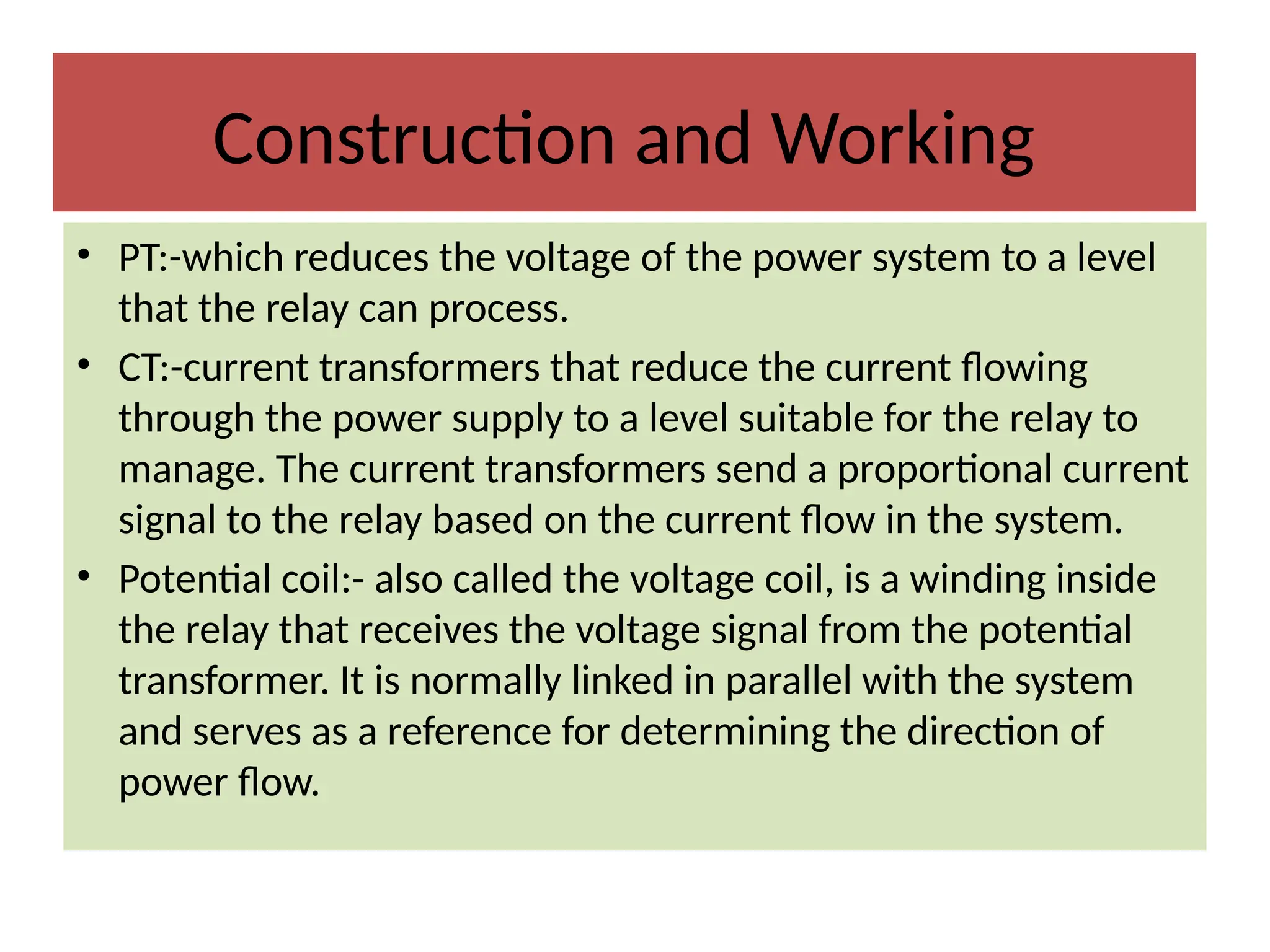 Construction and Working
• PT:-which reduces the voltage of the power system to a level
that the relay can process.
• CT:-current transformers that reduce the current flowing
through the power supply to a level suitable for the relay to
manage. The current transformers send a proportional current
signal to the relay based on the current flow in the system.
• Potential coil:- also called the voltage coil, is a winding inside
the relay that receives the voltage signal from the potential
transformer. It is normally linked in parallel with the system
and serves as a reference for determining the direction of
power flow.
 