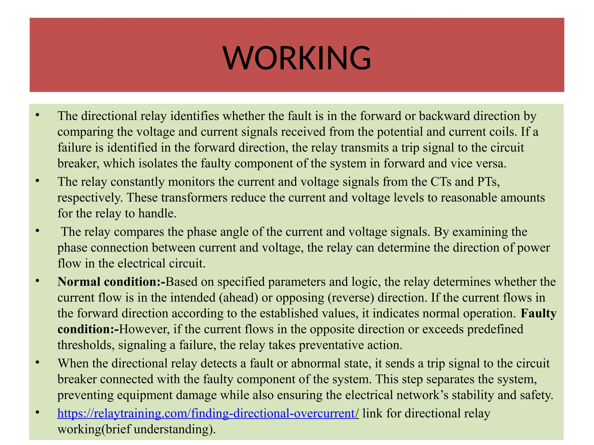 WORKING
• The directional relay identifies whether the fault is in the forward or backward direction by
comparing the voltage and current signals received from the potential and current coils. If a
failure is identified in the forward direction, the relay transmits a trip signal to the circuit
breaker, which isolates the faulty component of the system in forward and vice versa.
• The relay constantly monitors the current and voltage signals from the CTs and PTs,
respectively. These transformers reduce the current and voltage levels to reasonable amounts
for the relay to handle.
• The relay compares the phase angle of the current and voltage signals. By examining the
phase connection between current and voltage, the relay can determine the direction of power
flow in the electrical circuit.
• Normal condition:-Based on specified parameters and logic, the relay determines whether the
current flow is in the intended (ahead) or opposing (reverse) direction. If the current flows in
the forward direction according to the established values, it indicates normal operation. Faulty
condition:-However, if the current flows in the opposite direction or exceeds predefined
thresholds, signaling a failure, the relay takes preventative action.
• When the directional relay detects a fault or abnormal state, it sends a trip signal to the circuit
breaker connected with the faulty component of the system. This step separates the system,
preventing equipment damage while also ensuring the electrical network’s stability and safety.
• https://relaytraining.com/finding-directional-overcurrent/ link for directional relay
working(brief understanding).
 