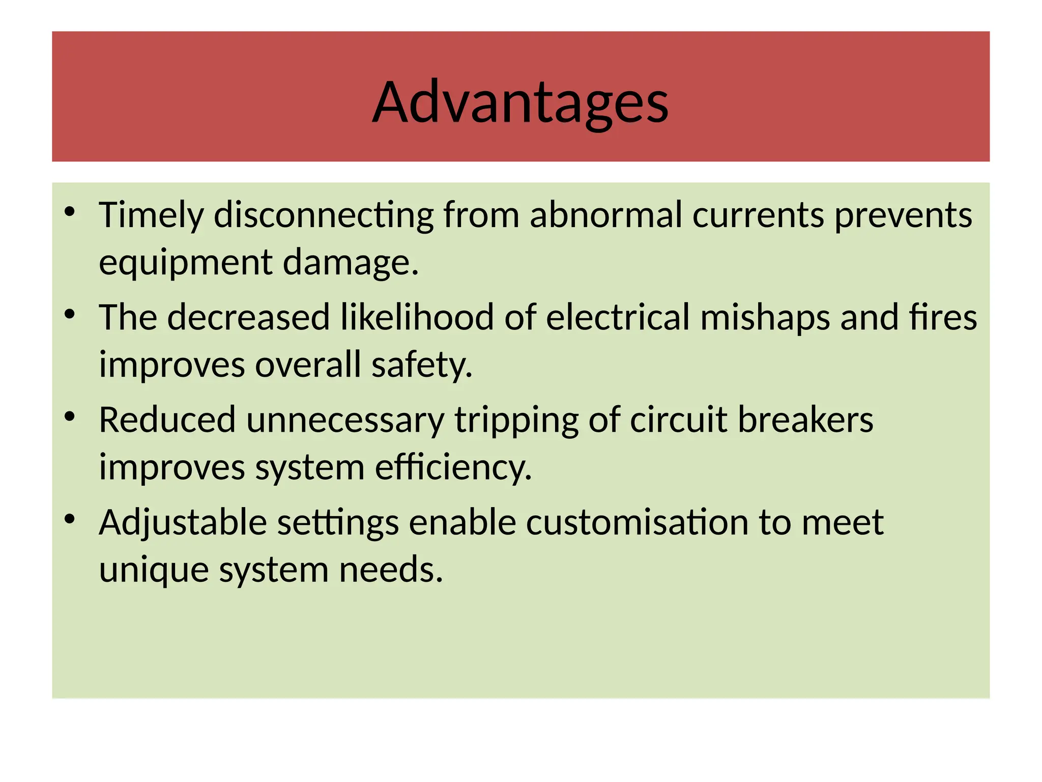 Advantages
• Timely disconnecting from abnormal currents prevents
equipment damage.
• The decreased likelihood of electrical mishaps and fires
improves overall safety.
• Reduced unnecessary tripping of circuit breakers
improves system efficiency.
• Adjustable settings enable customisation to meet
unique system needs.
 