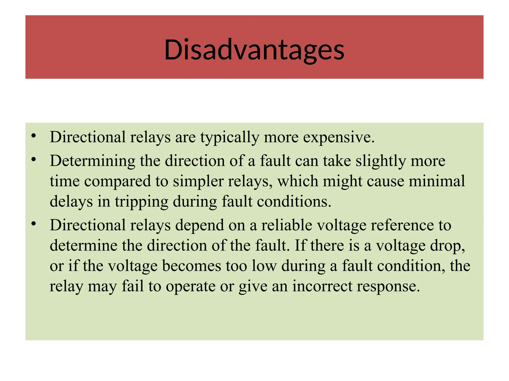 Disadvantages
• Directional relays are typically more expensive.
• Determining the direction of a fault can take slightly more
time compared to simpler relays, which might cause minimal
delays in tripping during fault conditions.
• Directional relays depend on a reliable voltage reference to
determine the direction of the fault. If there is a voltage drop,
or if the voltage becomes too low during a fault condition, the
relay may fail to operate or give an incorrect response.
 