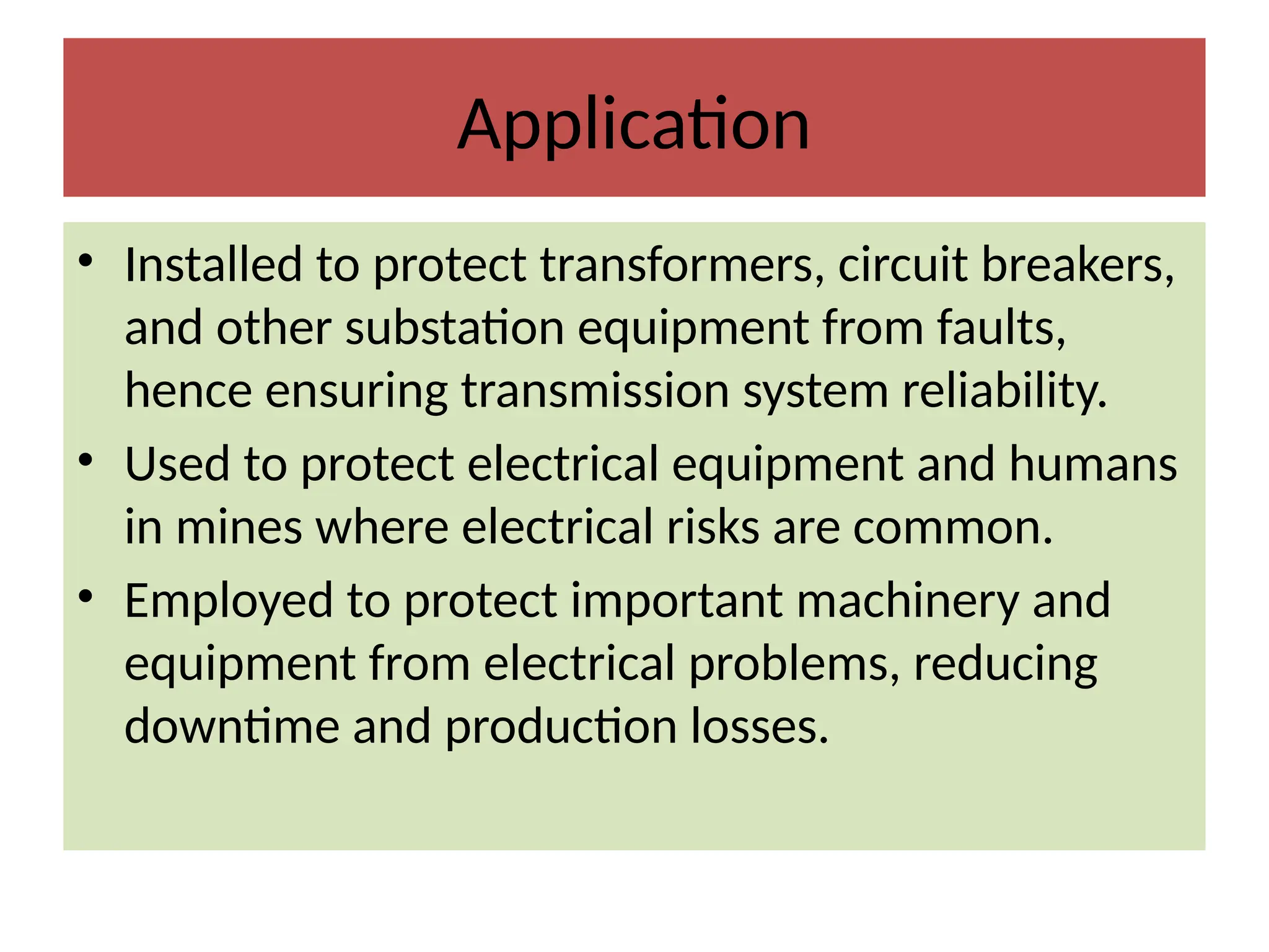 Application
• Installed to protect transformers, circuit breakers,
and other substation equipment from faults,
hence ensuring transmission system reliability.
• Used to protect electrical equipment and humans
in mines where electrical risks are common.
• Employed to protect important machinery and
equipment from electrical problems, reducing
downtime and production losses.
 