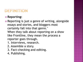  Reporting:
 Reporting is just a genre of writing, alongside
essays and stories, and bloggers most
certainly fall into that genre."
When they talk about reporting on a show
like Frontline, they mean the process a
reporter goes through.
1. Interviews, research.
2. Assemble a story.
3. Fact-checking and editing.
4. Publishing.
 
