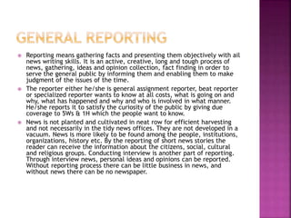  Reporting means gathering facts and presenting them objectively with ail
news writing skills. It is an active, creative, long and tough process of
news, gathering, ideas and opinion collection, fact finding in order to
serve the general public by informing them and enabling them to make
judgment of the issues of the time.
 The reporter either he/she is general assignment reporter, beat reporter
or specialized reporter wants to know at all costs, what is going on and
why, what has happened and why and who is involved in what manner.
He/she reports it to satisfy the curiosity of the public by giving due
coverage to 5Ws & 1H which the people want to know.
 News is not planted and cultivated in neat row for efficient harvesting
and not necessarily in the tidy news offices. They are not developed in a
vacuum. News is more likely to be found among the people, institutions,
organizations, history etc. By the reporting of short news stories the
reader can receive the information about the citizens, social, cultural
and religious groups. Conducting interview is another part of reporting.
Through interview news, personal ideas and opinions can be reported.
Without reporting process there can be little business in news, and
without news there can be no newspaper.
 