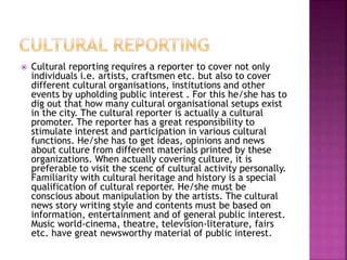  Cultural reporting requires a reporter to cover not only
individuals i.e. artists, craftsmen etc. but also to cover
different cultural organisations, institutions and other
events by upholding public interest . For this he/she has to
dig out that how many cultural organisational setups exist
in the city. The cultural reporter is actually a cultural
promoter. The reporter has a great responsibility to
stimulate interest and participation in various cultural
functions. He/she has to get ideas, opinions and news
about culture from different materials printed by these
organizations. When actually covering culture, it is
preferable to visit the scenc of cultural activity personally.
Familiarity with cultural heritage and history is a special
qualification of cultural reporter. He/she must be
conscious about manipulation by the artists. The cultural
news story writing style and contents must be based on
information, entertainment and of general public interest.
Music world-cinema, theatre, television-literature, fairs
etc. have great newsworthy material of public interest.
 