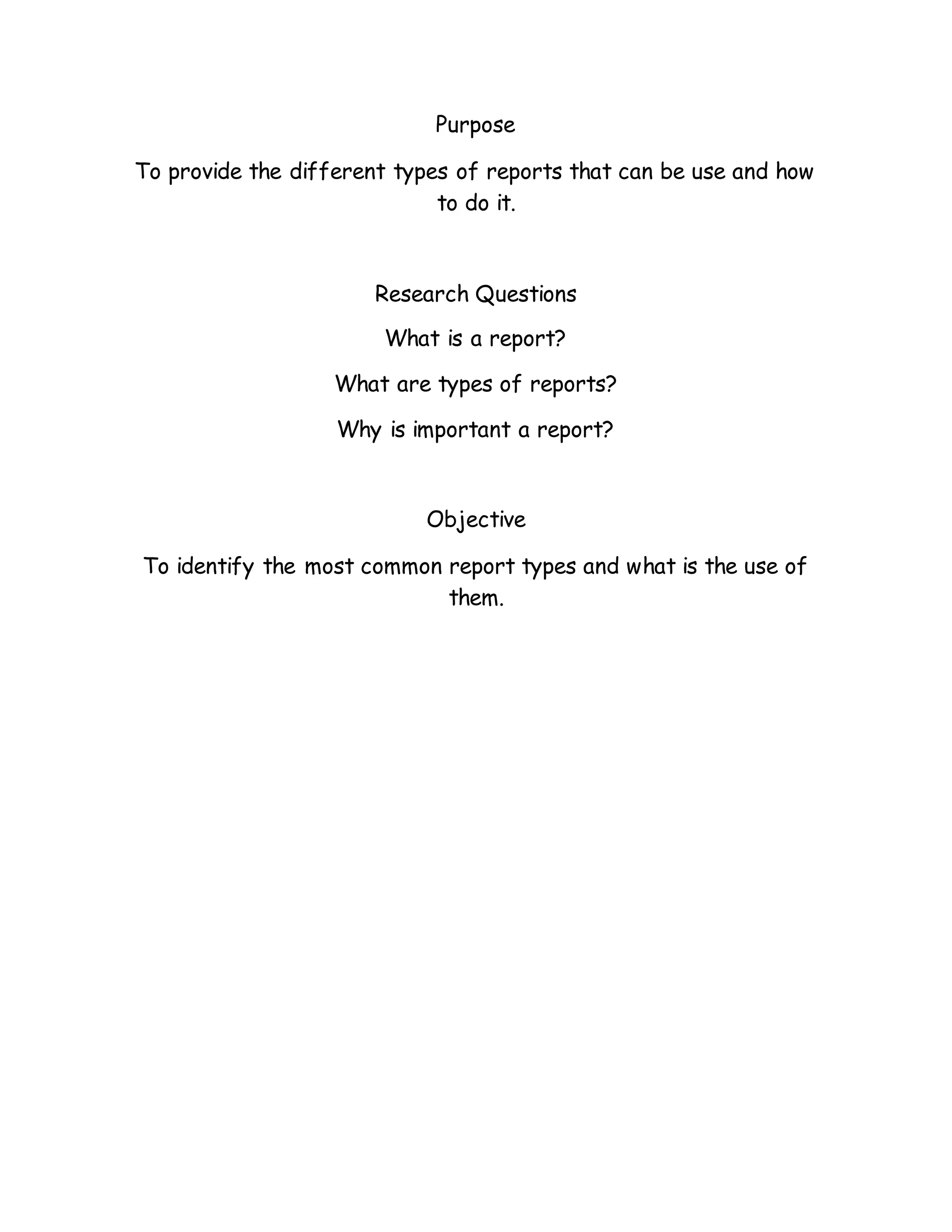 Purpose
To provide the different types of reports that can be use and how
to do it.
Research Questions
What is a report?
What are types of reports?
Why is important a report?
Objective
To identify the most common report types and what is the use of
them.
 