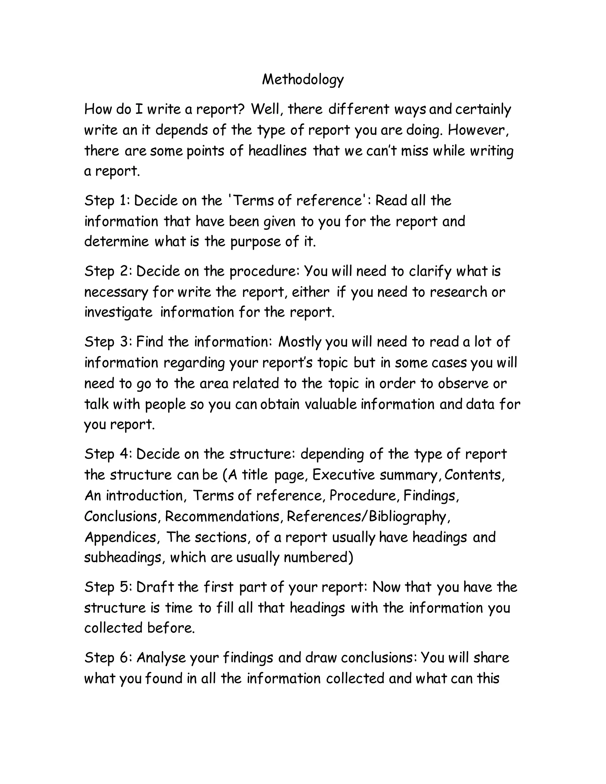 Methodology
How do I write a report? Well, there different ways and certainly
write an it depends of the type of report you are doing. However,
there are some points of headlines that we can’t miss while writing
a report.
Step 1: Decide on the 'Terms of reference': Read all the
information that have been given to you for the report and
determine what is the purpose of it.
Step 2: Decide on the procedure: You will need to clarify what is
necessary for write the report, either if you need to research or
investigate information for the report.
Step 3: Find the information: Mostly you will need to read a lot of
information regarding your report’s topic but in some cases you will
need to go to the area related to the topic in order to observe or
talk with people so you can obtain valuable information and data for
you report.
Step 4: Decide on the structure: depending of the type of report
the structure can be (A title page, Executive summary, Contents,
An introduction, Terms of reference, Procedure, Findings,
Conclusions, Recommendations, References/Bibliography,
Appendices, The sections, of a report usually have headings and
subheadings, which are usually numbered)
Step 5: Draft the first part of your report: Now that you have the
structure is time to fill all that headings with the information you
collected before.
Step 6: Analyse your findings and draw conclusions: You will share
what you found in all the information collected and what can this
 