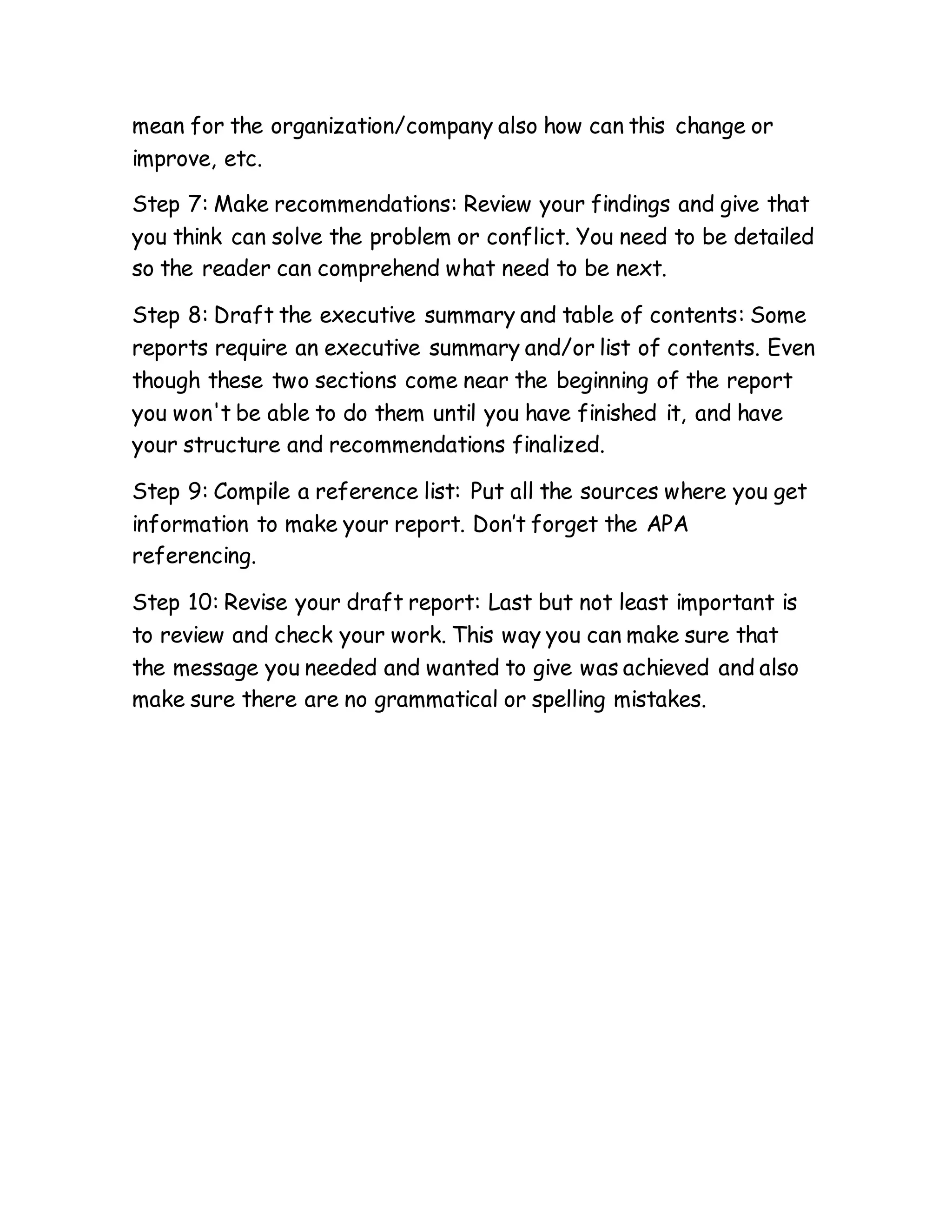 mean for the organization/company also how can this change or
improve, etc.
Step 7: Make recommendations: Review your findings and give that
you think can solve the problem or conflict. You need to be detailed
so the reader can comprehend what need to be next.
Step 8: Draft the executive summary and table of contents: Some
reports require an executive summary and/or list of contents. Even
though these two sections come near the beginning of the report
you won't be able to do them until you have finished it, and have
your structure and recommendations finalized.
Step 9: Compile a reference list: Put all the sources where you get
information to make your report. Don’t forget the APA
referencing.
Step 10: Revise your draft report: Last but not least important is
to review and check your work. This way you can make sure that
the message you needed and wanted to give was achieved and also
make sure there are no grammatical or spelling mistakes.
 